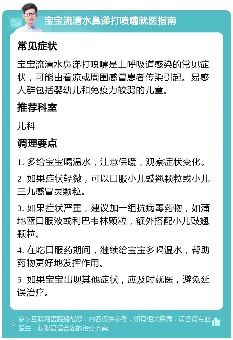 宝宝流清水鼻涕打喷嚏就医指南 常见症状 宝宝流清水鼻涕打喷嚏是上呼吸道感染的常见症状，可能由着凉或周围感冒患者传染引起。易感人群包括婴幼儿和免疫力较弱的儿童。 推荐科室 儿科 调理要点 1. 多给宝宝喝温水，注意保暖，观察症状变化。 2. 如果症状轻微，可以口服小儿豉翘颗粒或小儿三九感冒灵颗粒。 3. 如果症状严重，建议加一组抗病毒药物，如蒲地蓝口服液或利巴韦林颗粒，额外搭配小儿豉翘颗粒。 4. 在吃口服药期间，继续给宝宝多喝温水，帮助药物更好地发挥作用。 5. 如果宝宝出现其他症状，应及时就医，避免延误治疗。