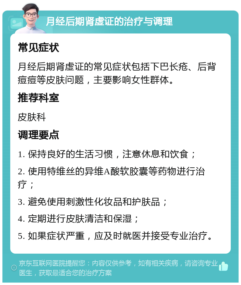 月经后期肾虚证的治疗与调理 常见症状 月经后期肾虚证的常见症状包括下巴长疮、后背痘痘等皮肤问题，主要影响女性群体。 推荐科室 皮肤科 调理要点 1. 保持良好的生活习惯，注意休息和饮食； 2. 使用特维丝的异维A酸软胶囊等药物进行治疗； 3. 避免使用刺激性化妆品和护肤品； 4. 定期进行皮肤清洁和保湿； 5. 如果症状严重，应及时就医并接受专业治疗。