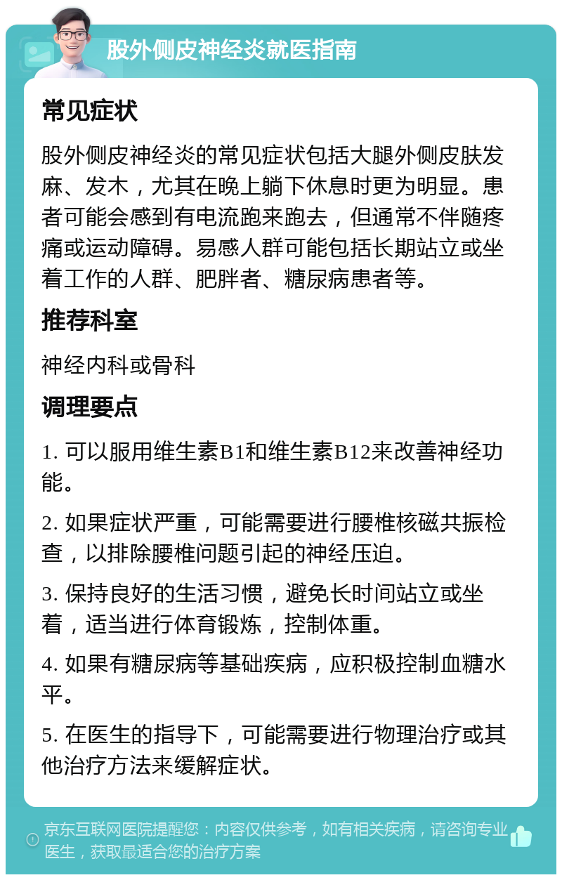 股外侧皮神经炎就医指南 常见症状 股外侧皮神经炎的常见症状包括大腿外侧皮肤发麻、发木，尤其在晚上躺下休息时更为明显。患者可能会感到有电流跑来跑去，但通常不伴随疼痛或运动障碍。易感人群可能包括长期站立或坐着工作的人群、肥胖者、糖尿病患者等。 推荐科室 神经内科或骨科 调理要点 1. 可以服用维生素B1和维生素B12来改善神经功能。 2. 如果症状严重，可能需要进行腰椎核磁共振检查，以排除腰椎问题引起的神经压迫。 3. 保持良好的生活习惯，避免长时间站立或坐着，适当进行体育锻炼，控制体重。 4. 如果有糖尿病等基础疾病，应积极控制血糖水平。 5. 在医生的指导下，可能需要进行物理治疗或其他治疗方法来缓解症状。