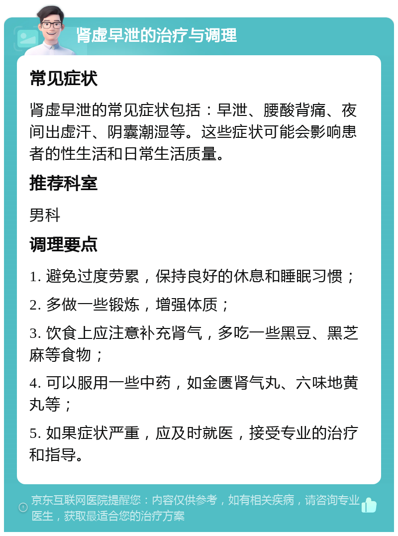 肾虚早泄的治疗与调理 常见症状 肾虚早泄的常见症状包括：早泄、腰酸背痛、夜间出虚汗、阴囊潮湿等。这些症状可能会影响患者的性生活和日常生活质量。 推荐科室 男科 调理要点 1. 避免过度劳累，保持良好的休息和睡眠习惯； 2. 多做一些锻炼，增强体质； 3. 饮食上应注意补充肾气，多吃一些黑豆、黑芝麻等食物； 4. 可以服用一些中药，如金匮肾气丸、六味地黄丸等； 5. 如果症状严重，应及时就医，接受专业的治疗和指导。