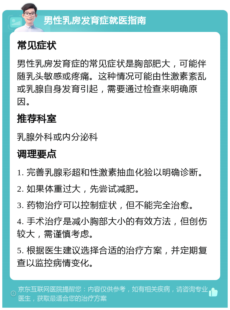 男性乳房发育症就医指南 常见症状 男性乳房发育症的常见症状是胸部肥大，可能伴随乳头敏感或疼痛。这种情况可能由性激素紊乱或乳腺自身发育引起，需要通过检查来明确原因。 推荐科室 乳腺外科或内分泌科 调理要点 1. 完善乳腺彩超和性激素抽血化验以明确诊断。 2. 如果体重过大，先尝试减肥。 3. 药物治疗可以控制症状，但不能完全治愈。 4. 手术治疗是减小胸部大小的有效方法，但创伤较大，需谨慎考虑。 5. 根据医生建议选择合适的治疗方案，并定期复查以监控病情变化。