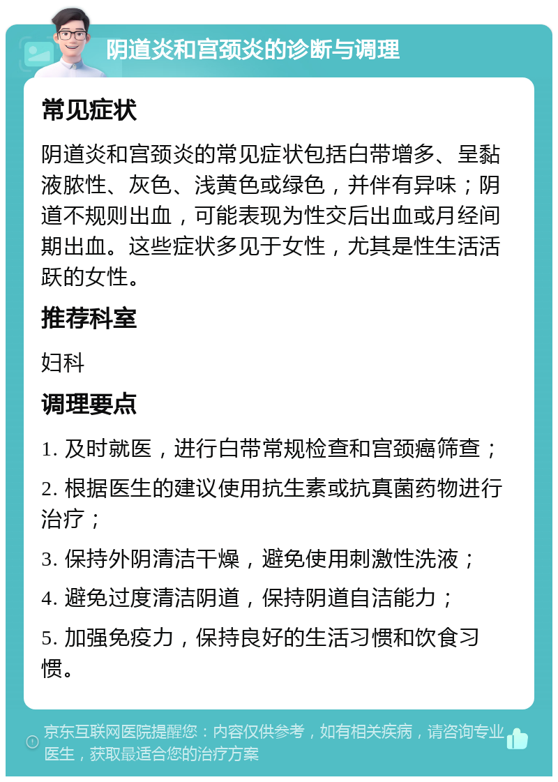 阴道炎和宫颈炎的诊断与调理 常见症状 阴道炎和宫颈炎的常见症状包括白带增多、呈黏液脓性、灰色、浅黄色或绿色，并伴有异味；阴道不规则出血，可能表现为性交后出血或月经间期出血。这些症状多见于女性，尤其是性生活活跃的女性。 推荐科室 妇科 调理要点 1. 及时就医，进行白带常规检查和宫颈癌筛查； 2. 根据医生的建议使用抗生素或抗真菌药物进行治疗； 3. 保持外阴清洁干燥，避免使用刺激性洗液； 4. 避免过度清洁阴道，保持阴道自洁能力； 5. 加强免疫力，保持良好的生活习惯和饮食习惯。