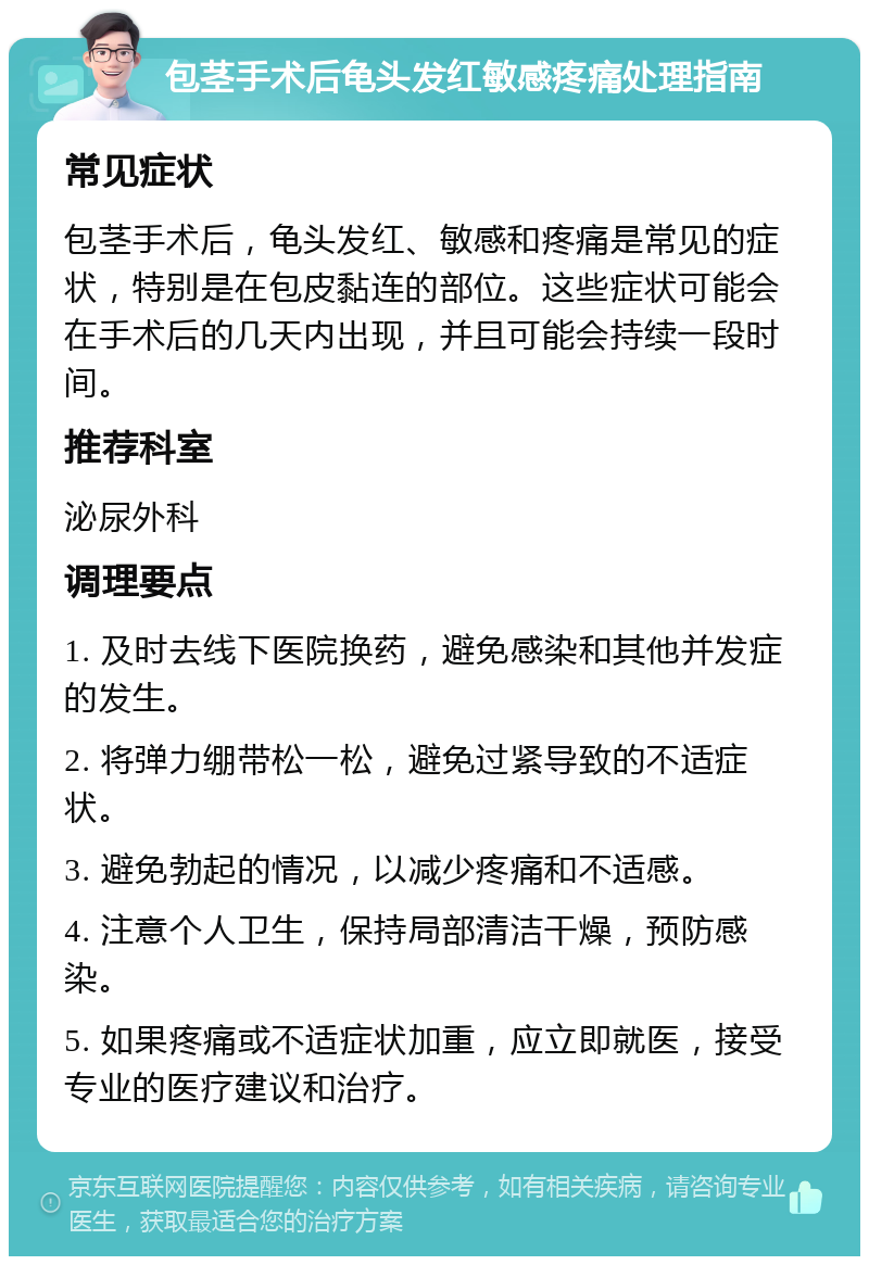 包茎手术后龟头发红敏感疼痛处理指南 常见症状 包茎手术后，龟头发红、敏感和疼痛是常见的症状，特别是在包皮黏连的部位。这些症状可能会在手术后的几天内出现，并且可能会持续一段时间。 推荐科室 泌尿外科 调理要点 1. 及时去线下医院换药，避免感染和其他并发症的发生。 2. 将弹力绷带松一松，避免过紧导致的不适症状。 3. 避免勃起的情况，以减少疼痛和不适感。 4. 注意个人卫生，保持局部清洁干燥，预防感染。 5. 如果疼痛或不适症状加重，应立即就医，接受专业的医疗建议和治疗。