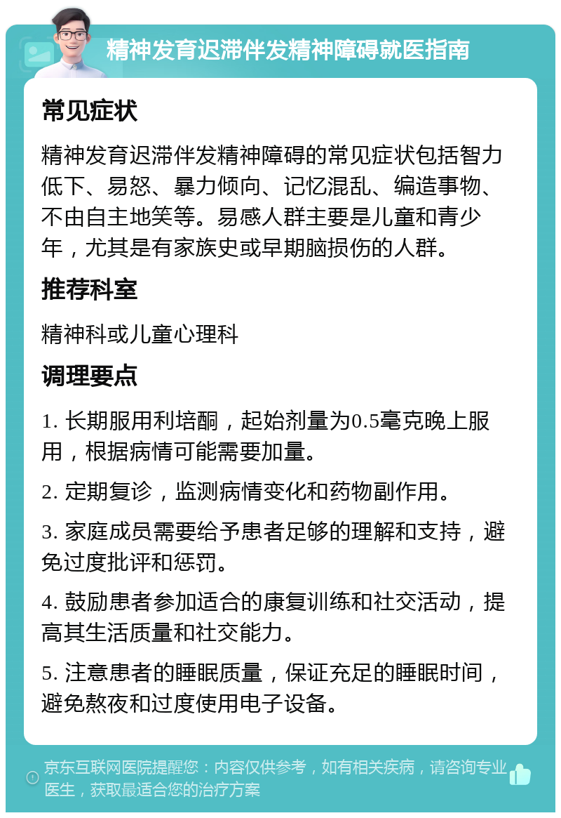 精神发育迟滞伴发精神障碍就医指南 常见症状 精神发育迟滞伴发精神障碍的常见症状包括智力低下、易怒、暴力倾向、记忆混乱、编造事物、不由自主地笑等。易感人群主要是儿童和青少年，尤其是有家族史或早期脑损伤的人群。 推荐科室 精神科或儿童心理科 调理要点 1. 长期服用利培酮，起始剂量为0.5毫克晚上服用，根据病情可能需要加量。 2. 定期复诊，监测病情变化和药物副作用。 3. 家庭成员需要给予患者足够的理解和支持，避免过度批评和惩罚。 4. 鼓励患者参加适合的康复训练和社交活动，提高其生活质量和社交能力。 5. 注意患者的睡眠质量，保证充足的睡眠时间，避免熬夜和过度使用电子设备。