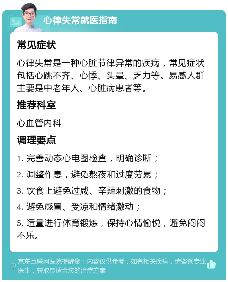 心律失常就医指南 常见症状 心律失常是一种心脏节律异常的疾病，常见症状包括心跳不齐、心悸、头晕、乏力等。易感人群主要是中老年人、心脏病患者等。 推荐科室 心血管内科 调理要点 1. 完善动态心电图检查，明确诊断； 2. 调整作息，避免熬夜和过度劳累； 3. 饮食上避免过咸、辛辣刺激的食物； 4. 避免感冒、受凉和情绪激动； 5. 适量进行体育锻炼，保持心情愉悦，避免闷闷不乐。