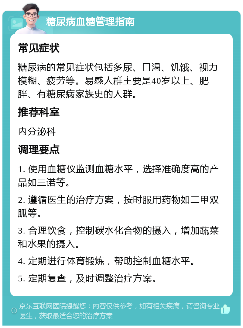 糖尿病血糖管理指南 常见症状 糖尿病的常见症状包括多尿、口渴、饥饿、视力模糊、疲劳等。易感人群主要是40岁以上、肥胖、有糖尿病家族史的人群。 推荐科室 内分泌科 调理要点 1. 使用血糖仪监测血糖水平，选择准确度高的产品如三诺等。 2. 遵循医生的治疗方案，按时服用药物如二甲双胍等。 3. 合理饮食，控制碳水化合物的摄入，增加蔬菜和水果的摄入。 4. 定期进行体育锻炼，帮助控制血糖水平。 5. 定期复查，及时调整治疗方案。