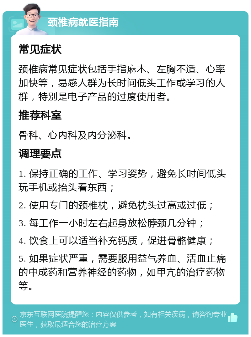 颈椎病就医指南 常见症状 颈椎病常见症状包括手指麻木、左胸不适、心率加快等，易感人群为长时间低头工作或学习的人群，特别是电子产品的过度使用者。 推荐科室 骨科、心内科及内分泌科。 调理要点 1. 保持正确的工作、学习姿势，避免长时间低头玩手机或抬头看东西； 2. 使用专门的颈椎枕，避免枕头过高或过低； 3. 每工作一小时左右起身放松脖颈几分钟； 4. 饮食上可以适当补充钙质，促进骨骼健康； 5. 如果症状严重，需要服用益气养血、活血止痛的中成药和营养神经的药物，如甲亢的治疗药物等。