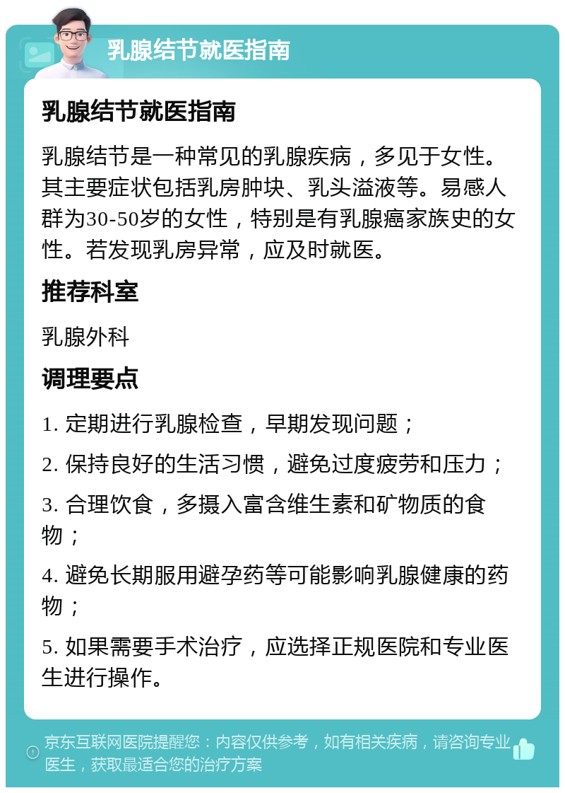 乳腺结节就医指南 乳腺结节就医指南 乳腺结节是一种常见的乳腺疾病，多见于女性。其主要症状包括乳房肿块、乳头溢液等。易感人群为30-50岁的女性，特别是有乳腺癌家族史的女性。若发现乳房异常，应及时就医。 推荐科室 乳腺外科 调理要点 1. 定期进行乳腺检查，早期发现问题； 2. 保持良好的生活习惯，避免过度疲劳和压力； 3. 合理饮食，多摄入富含维生素和矿物质的食物； 4. 避免长期服用避孕药等可能影响乳腺健康的药物； 5. 如果需要手术治疗，应选择正规医院和专业医生进行操作。