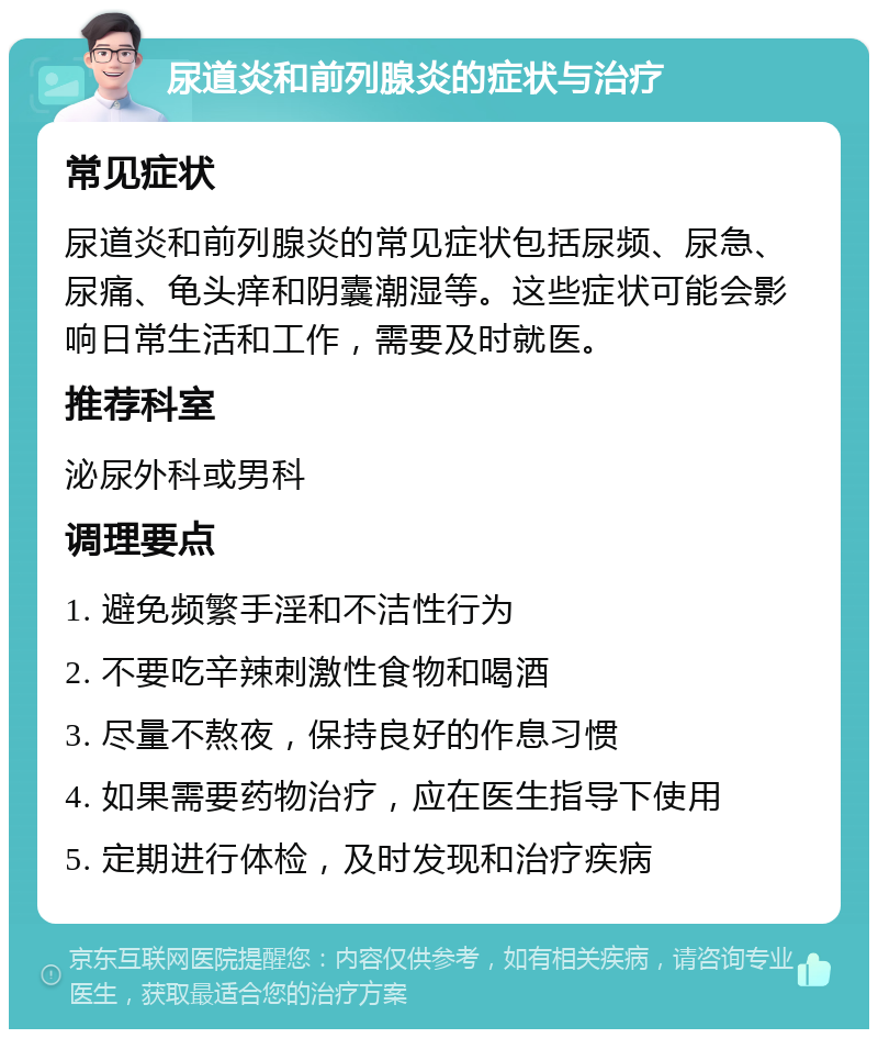 尿道炎和前列腺炎的症状与治疗 常见症状 尿道炎和前列腺炎的常见症状包括尿频、尿急、尿痛、龟头痒和阴囊潮湿等。这些症状可能会影响日常生活和工作，需要及时就医。 推荐科室 泌尿外科或男科 调理要点 1. 避免频繁手淫和不洁性行为 2. 不要吃辛辣刺激性食物和喝酒 3. 尽量不熬夜，保持良好的作息习惯 4. 如果需要药物治疗，应在医生指导下使用 5. 定期进行体检，及时发现和治疗疾病