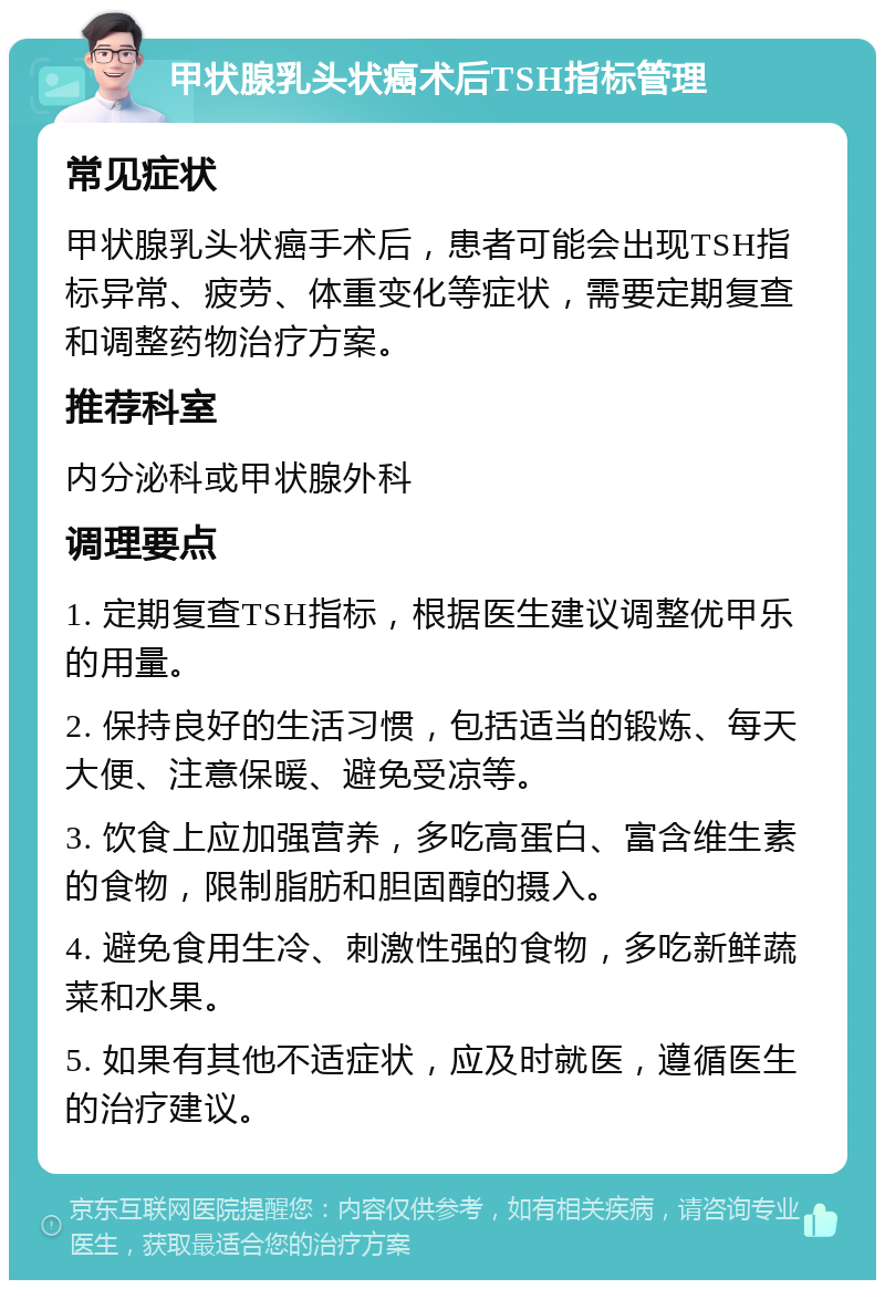 甲状腺乳头状癌术后TSH指标管理 常见症状 甲状腺乳头状癌手术后，患者可能会出现TSH指标异常、疲劳、体重变化等症状，需要定期复查和调整药物治疗方案。 推荐科室 内分泌科或甲状腺外科 调理要点 1. 定期复查TSH指标，根据医生建议调整优甲乐的用量。 2. 保持良好的生活习惯，包括适当的锻炼、每天大便、注意保暖、避免受凉等。 3. 饮食上应加强营养，多吃高蛋白、富含维生素的食物，限制脂肪和胆固醇的摄入。 4. 避免食用生冷、刺激性强的食物，多吃新鲜蔬菜和水果。 5. 如果有其他不适症状，应及时就医，遵循医生的治疗建议。