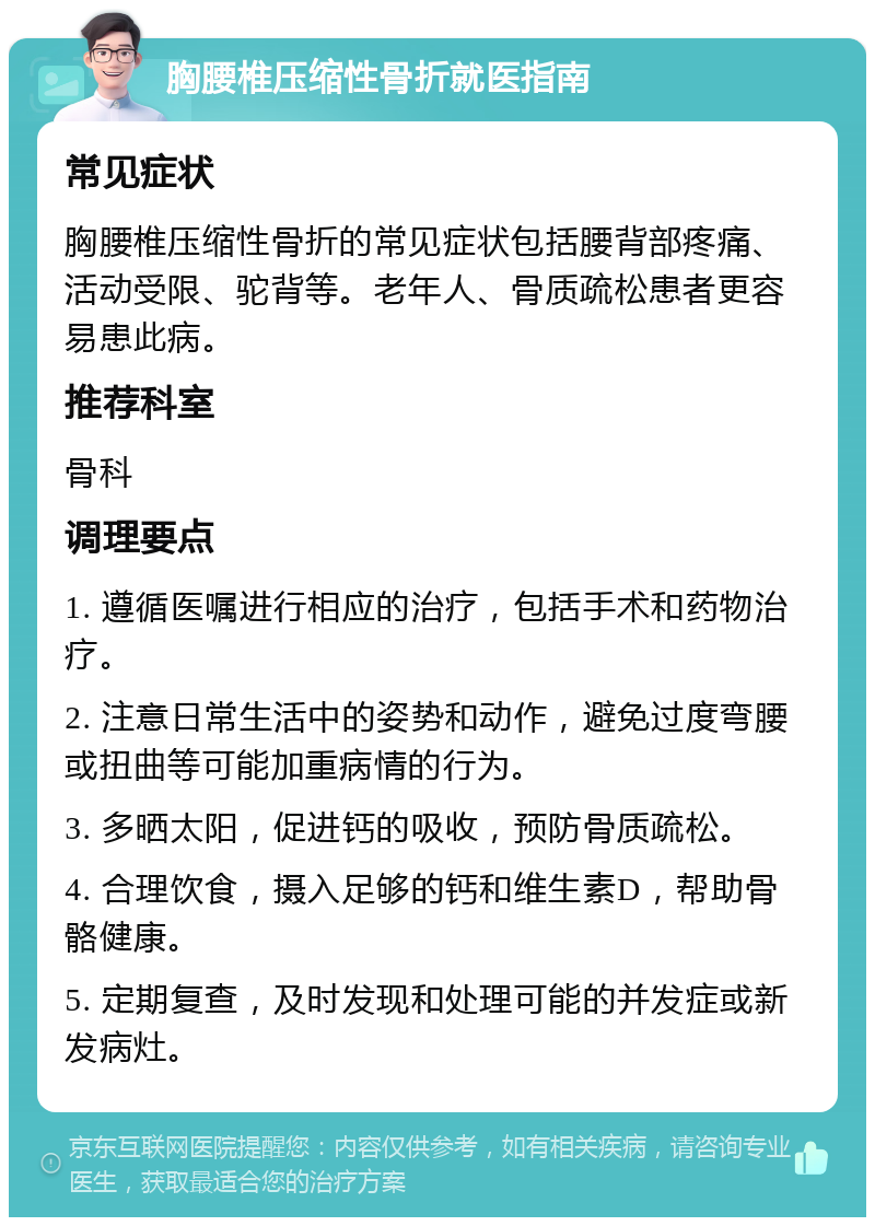 胸腰椎压缩性骨折就医指南 常见症状 胸腰椎压缩性骨折的常见症状包括腰背部疼痛、活动受限、驼背等。老年人、骨质疏松患者更容易患此病。 推荐科室 骨科 调理要点 1. 遵循医嘱进行相应的治疗，包括手术和药物治疗。 2. 注意日常生活中的姿势和动作，避免过度弯腰或扭曲等可能加重病情的行为。 3. 多晒太阳，促进钙的吸收，预防骨质疏松。 4. 合理饮食，摄入足够的钙和维生素D，帮助骨骼健康。 5. 定期复查，及时发现和处理可能的并发症或新发病灶。