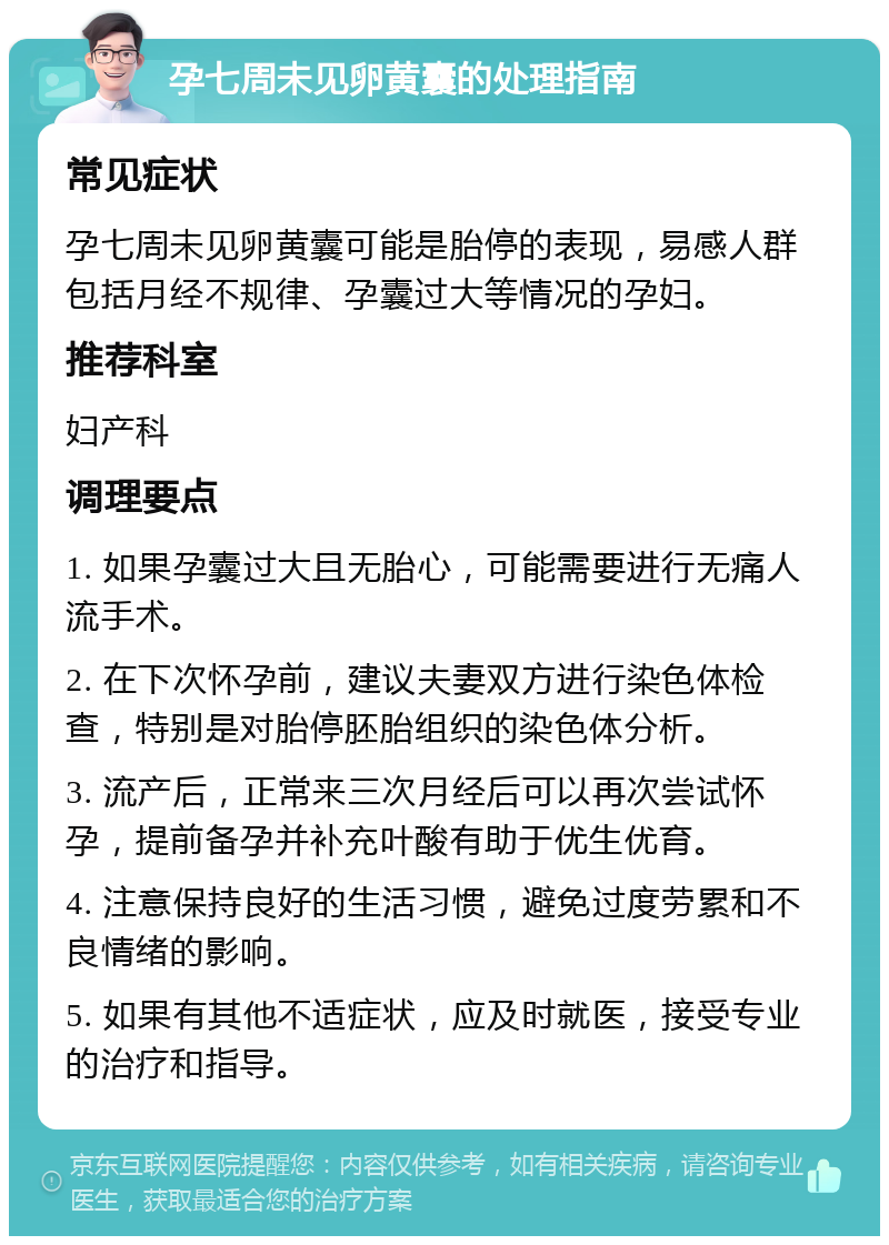 孕七周未见卵黄囊的处理指南 常见症状 孕七周未见卵黄囊可能是胎停的表现，易感人群包括月经不规律、孕囊过大等情况的孕妇。 推荐科室 妇产科 调理要点 1. 如果孕囊过大且无胎心，可能需要进行无痛人流手术。 2. 在下次怀孕前，建议夫妻双方进行染色体检查，特别是对胎停胚胎组织的染色体分析。 3. 流产后，正常来三次月经后可以再次尝试怀孕，提前备孕并补充叶酸有助于优生优育。 4. 注意保持良好的生活习惯，避免过度劳累和不良情绪的影响。 5. 如果有其他不适症状，应及时就医，接受专业的治疗和指导。