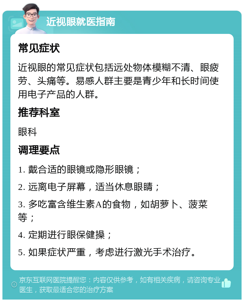 近视眼就医指南 常见症状 近视眼的常见症状包括远处物体模糊不清、眼疲劳、头痛等。易感人群主要是青少年和长时间使用电子产品的人群。 推荐科室 眼科 调理要点 1. 戴合适的眼镜或隐形眼镜； 2. 远离电子屏幕，适当休息眼睛； 3. 多吃富含维生素A的食物，如胡萝卜、菠菜等； 4. 定期进行眼保健操； 5. 如果症状严重，考虑进行激光手术治疗。