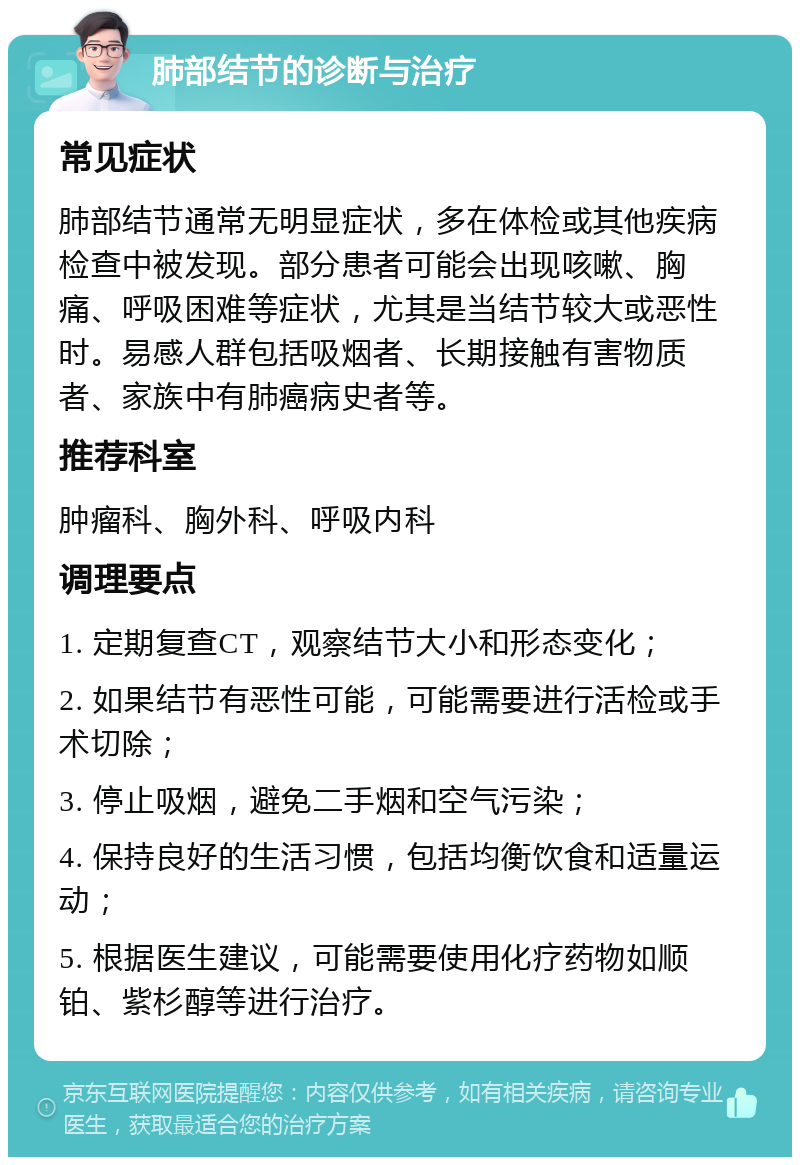 肺部结节的诊断与治疗 常见症状 肺部结节通常无明显症状，多在体检或其他疾病检查中被发现。部分患者可能会出现咳嗽、胸痛、呼吸困难等症状，尤其是当结节较大或恶性时。易感人群包括吸烟者、长期接触有害物质者、家族中有肺癌病史者等。 推荐科室 肿瘤科、胸外科、呼吸内科 调理要点 1. 定期复查CT，观察结节大小和形态变化； 2. 如果结节有恶性可能，可能需要进行活检或手术切除； 3. 停止吸烟，避免二手烟和空气污染； 4. 保持良好的生活习惯，包括均衡饮食和适量运动； 5. 根据医生建议，可能需要使用化疗药物如顺铂、紫杉醇等进行治疗。