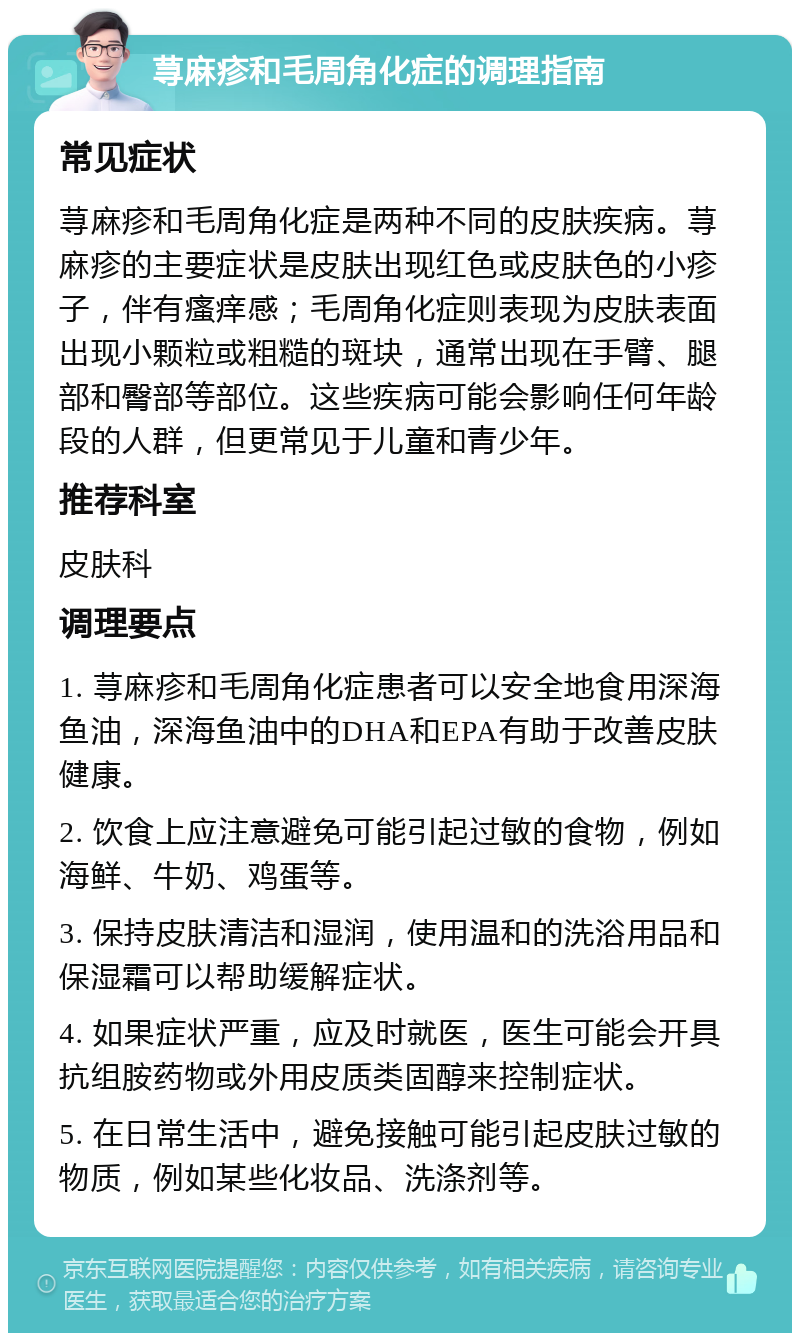 荨麻疹和毛周角化症的调理指南 常见症状 荨麻疹和毛周角化症是两种不同的皮肤疾病。荨麻疹的主要症状是皮肤出现红色或皮肤色的小疹子，伴有瘙痒感；毛周角化症则表现为皮肤表面出现小颗粒或粗糙的斑块，通常出现在手臂、腿部和臀部等部位。这些疾病可能会影响任何年龄段的人群，但更常见于儿童和青少年。 推荐科室 皮肤科 调理要点 1. 荨麻疹和毛周角化症患者可以安全地食用深海鱼油，深海鱼油中的DHA和EPA有助于改善皮肤健康。 2. 饮食上应注意避免可能引起过敏的食物，例如海鲜、牛奶、鸡蛋等。 3. 保持皮肤清洁和湿润，使用温和的洗浴用品和保湿霜可以帮助缓解症状。 4. 如果症状严重，应及时就医，医生可能会开具抗组胺药物或外用皮质类固醇来控制症状。 5. 在日常生活中，避免接触可能引起皮肤过敏的物质，例如某些化妆品、洗涤剂等。