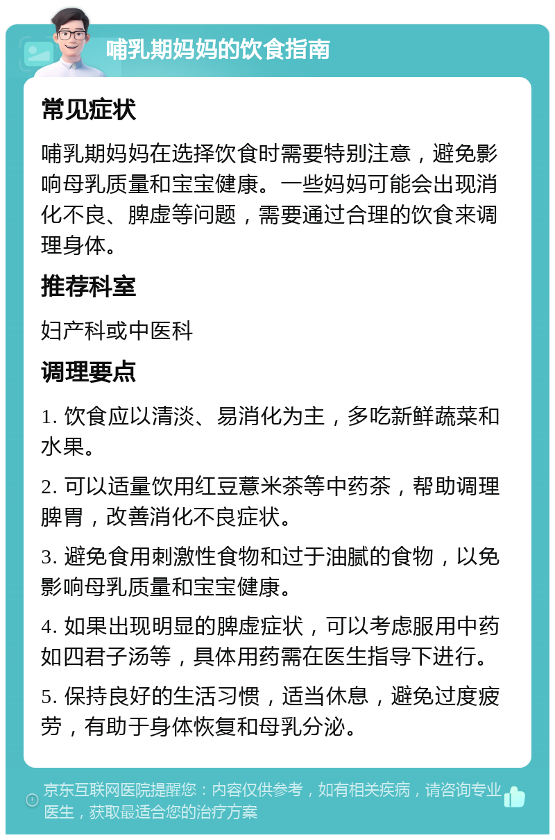 哺乳期妈妈的饮食指南 常见症状 哺乳期妈妈在选择饮食时需要特别注意，避免影响母乳质量和宝宝健康。一些妈妈可能会出现消化不良、脾虚等问题，需要通过合理的饮食来调理身体。 推荐科室 妇产科或中医科 调理要点 1. 饮食应以清淡、易消化为主，多吃新鲜蔬菜和水果。 2. 可以适量饮用红豆薏米茶等中药茶，帮助调理脾胃，改善消化不良症状。 3. 避免食用刺激性食物和过于油腻的食物，以免影响母乳质量和宝宝健康。 4. 如果出现明显的脾虚症状，可以考虑服用中药如四君子汤等，具体用药需在医生指导下进行。 5. 保持良好的生活习惯，适当休息，避免过度疲劳，有助于身体恢复和母乳分泌。