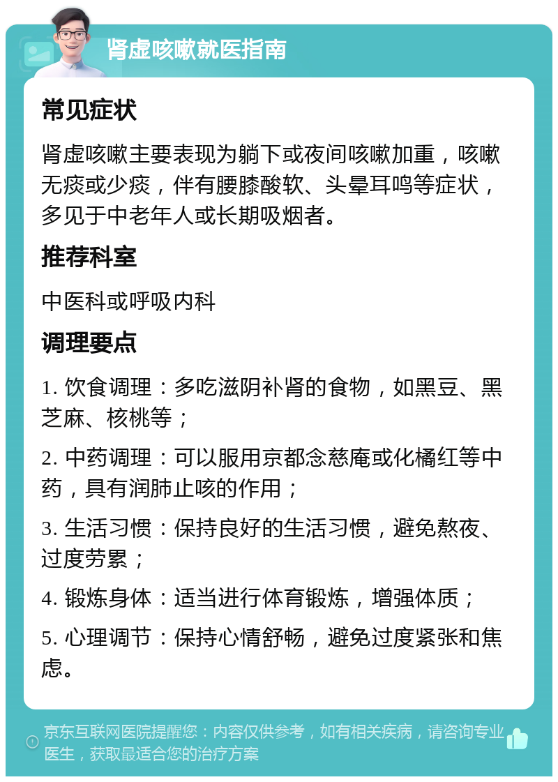 肾虚咳嗽就医指南 常见症状 肾虚咳嗽主要表现为躺下或夜间咳嗽加重，咳嗽无痰或少痰，伴有腰膝酸软、头晕耳鸣等症状，多见于中老年人或长期吸烟者。 推荐科室 中医科或呼吸内科 调理要点 1. 饮食调理：多吃滋阴补肾的食物，如黑豆、黑芝麻、核桃等； 2. 中药调理：可以服用京都念慈庵或化橘红等中药，具有润肺止咳的作用； 3. 生活习惯：保持良好的生活习惯，避免熬夜、过度劳累； 4. 锻炼身体：适当进行体育锻炼，增强体质； 5. 心理调节：保持心情舒畅，避免过度紧张和焦虑。