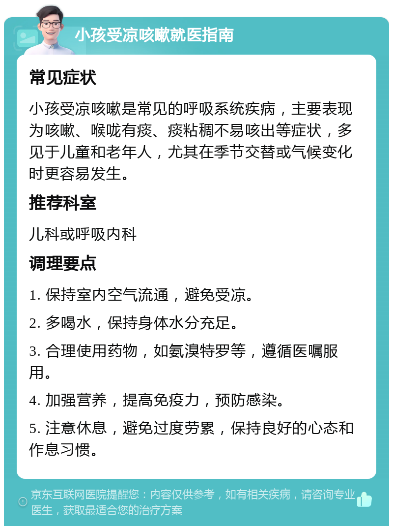 小孩受凉咳嗽就医指南 常见症状 小孩受凉咳嗽是常见的呼吸系统疾病，主要表现为咳嗽、喉咙有痰、痰粘稠不易咳出等症状，多见于儿童和老年人，尤其在季节交替或气候变化时更容易发生。 推荐科室 儿科或呼吸内科 调理要点 1. 保持室内空气流通，避免受凉。 2. 多喝水，保持身体水分充足。 3. 合理使用药物，如氨溴特罗等，遵循医嘱服用。 4. 加强营养，提高免疫力，预防感染。 5. 注意休息，避免过度劳累，保持良好的心态和作息习惯。