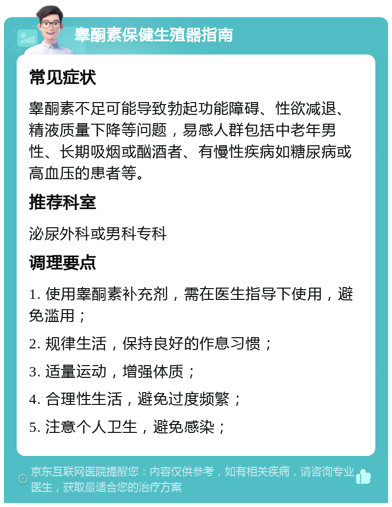 睾酮素保健生殖器指南 常见症状 睾酮素不足可能导致勃起功能障碍、性欲减退、精液质量下降等问题，易感人群包括中老年男性、长期吸烟或酗酒者、有慢性疾病如糖尿病或高血压的患者等。 推荐科室 泌尿外科或男科专科 调理要点 1. 使用睾酮素补充剂，需在医生指导下使用，避免滥用； 2. 规律生活，保持良好的作息习惯； 3. 适量运动，增强体质； 4. 合理性生活，避免过度频繁； 5. 注意个人卫生，避免感染；