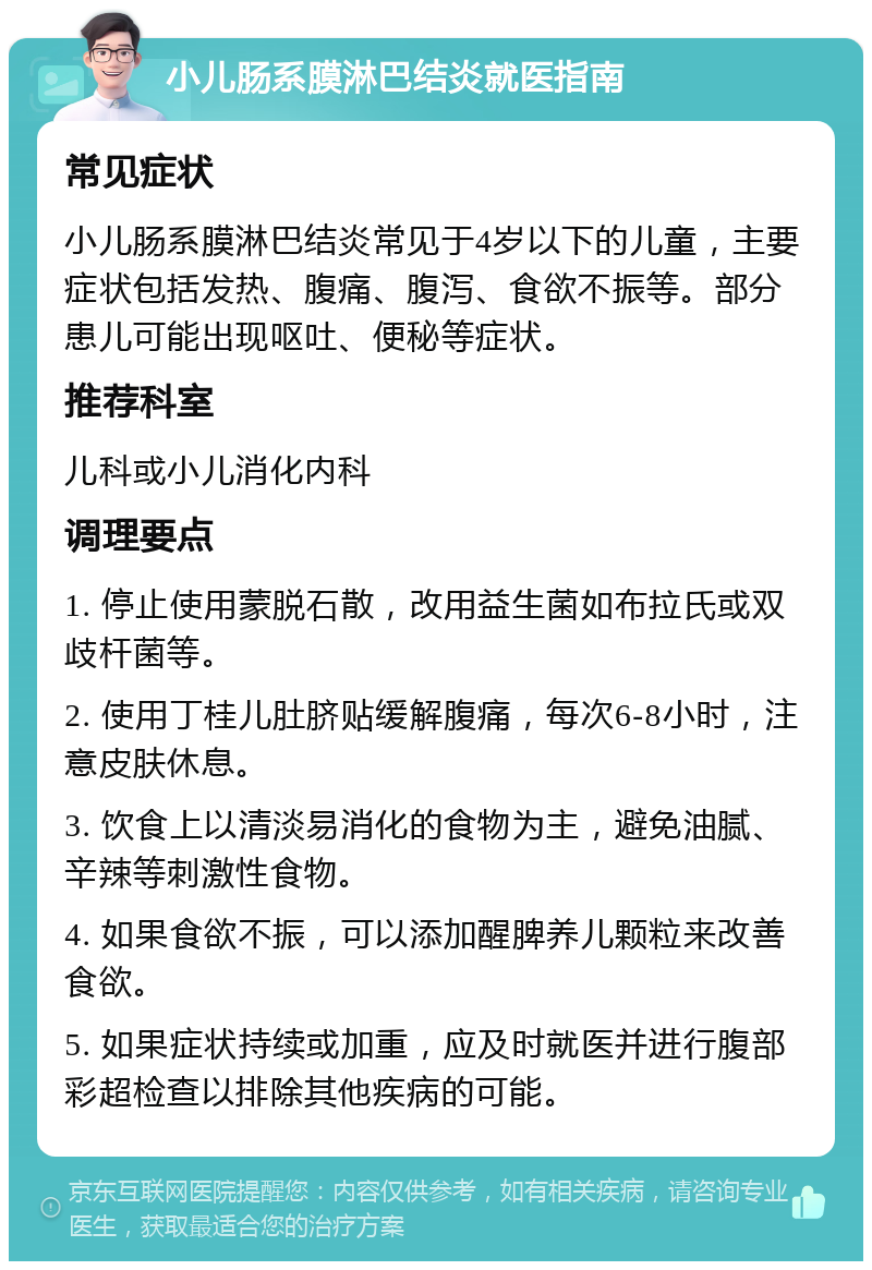 小儿肠系膜淋巴结炎就医指南 常见症状 小儿肠系膜淋巴结炎常见于4岁以下的儿童，主要症状包括发热、腹痛、腹泻、食欲不振等。部分患儿可能出现呕吐、便秘等症状。 推荐科室 儿科或小儿消化内科 调理要点 1. 停止使用蒙脱石散，改用益生菌如布拉氏或双歧杆菌等。 2. 使用丁桂儿肚脐贴缓解腹痛，每次6-8小时，注意皮肤休息。 3. 饮食上以清淡易消化的食物为主，避免油腻、辛辣等刺激性食物。 4. 如果食欲不振，可以添加醒脾养儿颗粒来改善食欲。 5. 如果症状持续或加重，应及时就医并进行腹部彩超检查以排除其他疾病的可能。