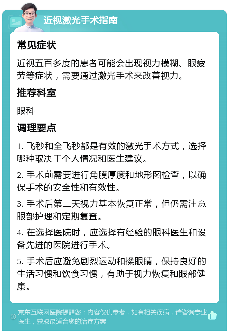 近视激光手术指南 常见症状 近视五百多度的患者可能会出现视力模糊、眼疲劳等症状，需要通过激光手术来改善视力。 推荐科室 眼科 调理要点 1. 飞秒和全飞秒都是有效的激光手术方式，选择哪种取决于个人情况和医生建议。 2. 手术前需要进行角膜厚度和地形图检查，以确保手术的安全性和有效性。 3. 手术后第二天视力基本恢复正常，但仍需注意眼部护理和定期复查。 4. 在选择医院时，应选择有经验的眼科医生和设备先进的医院进行手术。 5. 手术后应避免剧烈运动和揉眼睛，保持良好的生活习惯和饮食习惯，有助于视力恢复和眼部健康。