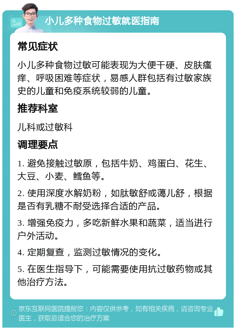 小儿多种食物过敏就医指南 常见症状 小儿多种食物过敏可能表现为大便干硬、皮肤瘙痒、呼吸困难等症状，易感人群包括有过敏家族史的儿童和免疫系统较弱的儿童。 推荐科室 儿科或过敏科 调理要点 1. 避免接触过敏原，包括牛奶、鸡蛋白、花生、大豆、小麦、鳕鱼等。 2. 使用深度水解奶粉，如肽敏舒或蔼儿舒，根据是否有乳糖不耐受选择合适的产品。 3. 增强免疫力，多吃新鲜水果和蔬菜，适当进行户外活动。 4. 定期复查，监测过敏情况的变化。 5. 在医生指导下，可能需要使用抗过敏药物或其他治疗方法。