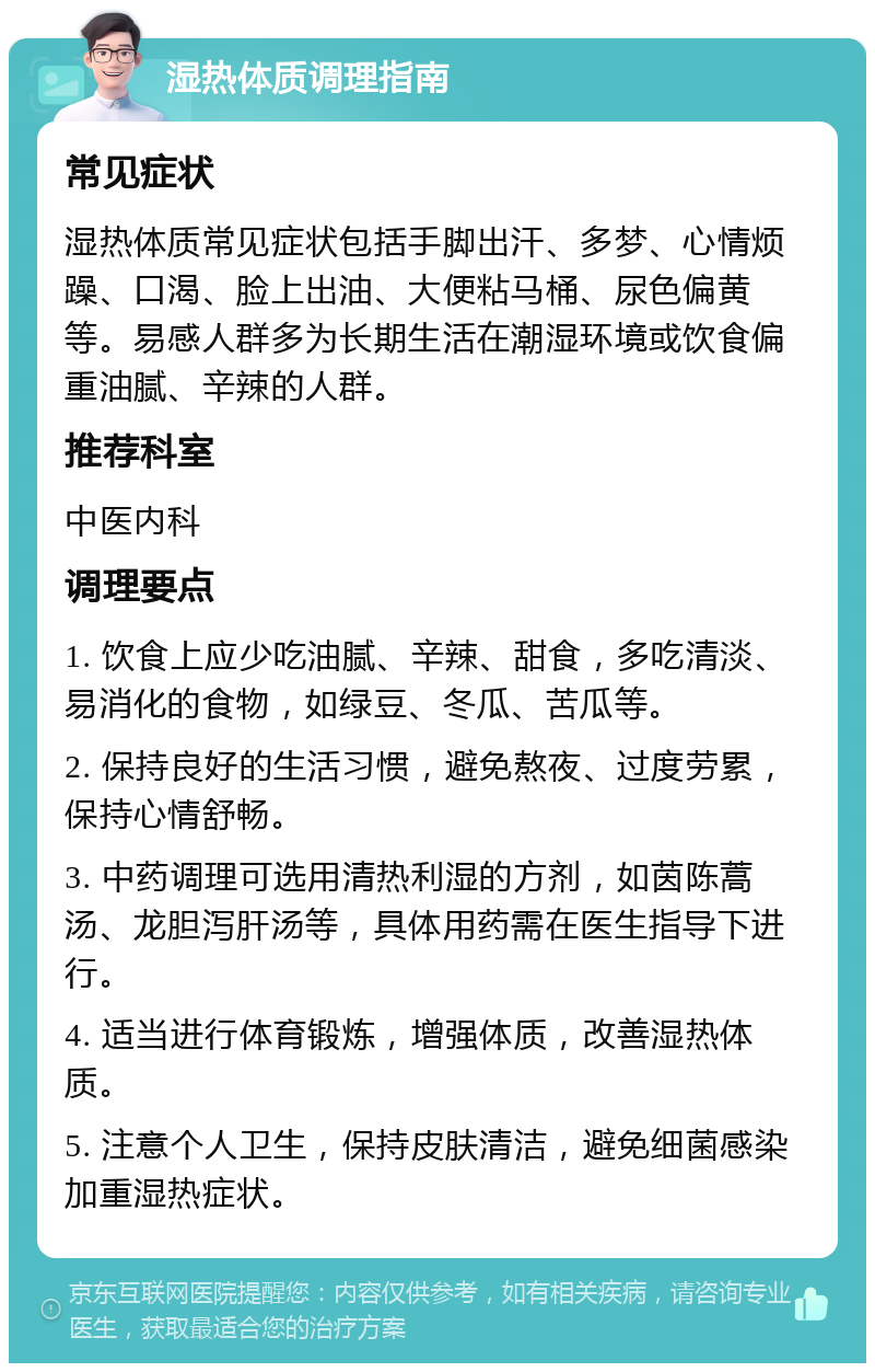 湿热体质调理指南 常见症状 湿热体质常见症状包括手脚出汗、多梦、心情烦躁、口渴、脸上出油、大便粘马桶、尿色偏黄等。易感人群多为长期生活在潮湿环境或饮食偏重油腻、辛辣的人群。 推荐科室 中医内科 调理要点 1. 饮食上应少吃油腻、辛辣、甜食，多吃清淡、易消化的食物，如绿豆、冬瓜、苦瓜等。 2. 保持良好的生活习惯，避免熬夜、过度劳累，保持心情舒畅。 3. 中药调理可选用清热利湿的方剂，如茵陈蒿汤、龙胆泻肝汤等，具体用药需在医生指导下进行。 4. 适当进行体育锻炼，增强体质，改善湿热体质。 5. 注意个人卫生，保持皮肤清洁，避免细菌感染加重湿热症状。