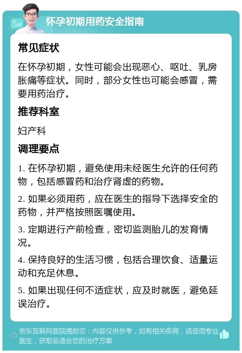 怀孕初期用药安全指南 常见症状 在怀孕初期，女性可能会出现恶心、呕吐、乳房胀痛等症状。同时，部分女性也可能会感冒，需要用药治疗。 推荐科室 妇产科 调理要点 1. 在怀孕初期，避免使用未经医生允许的任何药物，包括感冒药和治疗肾虚的药物。 2. 如果必须用药，应在医生的指导下选择安全的药物，并严格按照医嘱使用。 3. 定期进行产前检查，密切监测胎儿的发育情况。 4. 保持良好的生活习惯，包括合理饮食、适量运动和充足休息。 5. 如果出现任何不适症状，应及时就医，避免延误治疗。