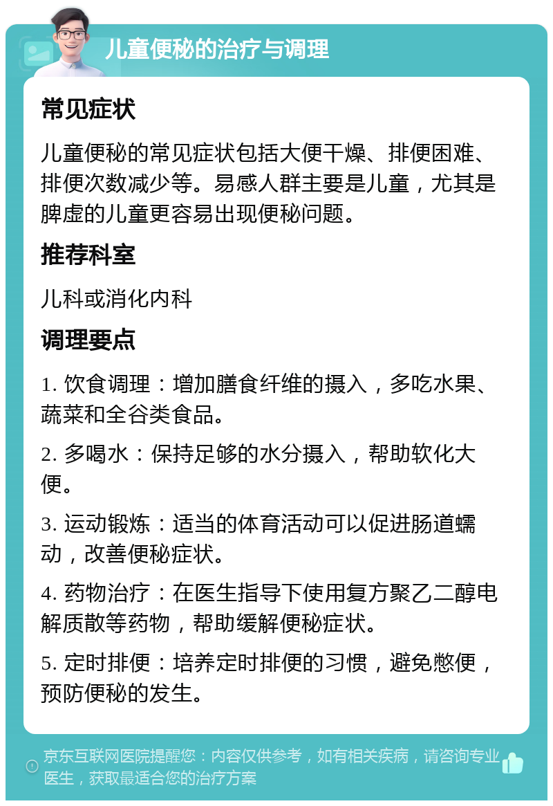 儿童便秘的治疗与调理 常见症状 儿童便秘的常见症状包括大便干燥、排便困难、排便次数减少等。易感人群主要是儿童，尤其是脾虚的儿童更容易出现便秘问题。 推荐科室 儿科或消化内科 调理要点 1. 饮食调理：增加膳食纤维的摄入，多吃水果、蔬菜和全谷类食品。 2. 多喝水：保持足够的水分摄入，帮助软化大便。 3. 运动锻炼：适当的体育活动可以促进肠道蠕动，改善便秘症状。 4. 药物治疗：在医生指导下使用复方聚乙二醇电解质散等药物，帮助缓解便秘症状。 5. 定时排便：培养定时排便的习惯，避免憋便，预防便秘的发生。