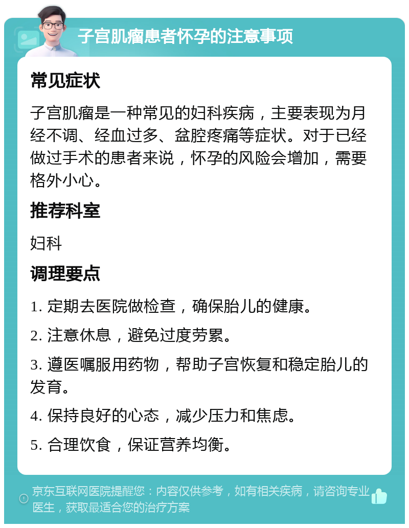 子宫肌瘤患者怀孕的注意事项 常见症状 子宫肌瘤是一种常见的妇科疾病，主要表现为月经不调、经血过多、盆腔疼痛等症状。对于已经做过手术的患者来说，怀孕的风险会增加，需要格外小心。 推荐科室 妇科 调理要点 1. 定期去医院做检查，确保胎儿的健康。 2. 注意休息，避免过度劳累。 3. 遵医嘱服用药物，帮助子宫恢复和稳定胎儿的发育。 4. 保持良好的心态，减少压力和焦虑。 5. 合理饮食，保证营养均衡。