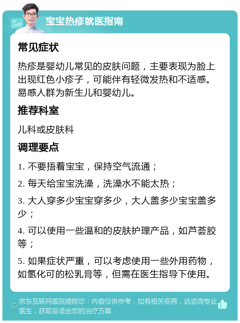 宝宝热疹就医指南 常见症状 热疹是婴幼儿常见的皮肤问题，主要表现为脸上出现红色小疹子，可能伴有轻微发热和不适感。易感人群为新生儿和婴幼儿。 推荐科室 儿科或皮肤科 调理要点 1. 不要捂着宝宝，保持空气流通； 2. 每天给宝宝洗澡，洗澡水不能太热； 3. 大人穿多少宝宝穿多少，大人盖多少宝宝盖多少； 4. 可以使用一些温和的皮肤护理产品，如芦荟胶等； 5. 如果症状严重，可以考虑使用一些外用药物，如氢化可的松乳膏等，但需在医生指导下使用。