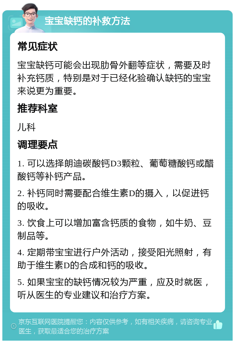 宝宝缺钙的补救方法 常见症状 宝宝缺钙可能会出现肋骨外翻等症状，需要及时补充钙质，特别是对于已经化验确认缺钙的宝宝来说更为重要。 推荐科室 儿科 调理要点 1. 可以选择朗迪碳酸钙D3颗粒、葡萄糖酸钙或醋酸钙等补钙产品。 2. 补钙同时需要配合维生素D的摄入，以促进钙的吸收。 3. 饮食上可以增加富含钙质的食物，如牛奶、豆制品等。 4. 定期带宝宝进行户外活动，接受阳光照射，有助于维生素D的合成和钙的吸收。 5. 如果宝宝的缺钙情况较为严重，应及时就医，听从医生的专业建议和治疗方案。