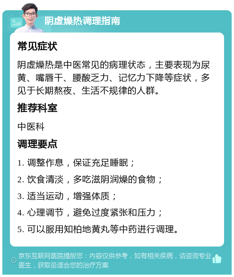 阴虚燥热调理指南 常见症状 阴虚燥热是中医常见的病理状态，主要表现为尿黄、嘴唇干、腰酸乏力、记忆力下降等症状，多见于长期熬夜、生活不规律的人群。 推荐科室 中医科 调理要点 1. 调整作息，保证充足睡眠； 2. 饮食清淡，多吃滋阴润燥的食物； 3. 适当运动，增强体质； 4. 心理调节，避免过度紧张和压力； 5. 可以服用知柏地黄丸等中药进行调理。