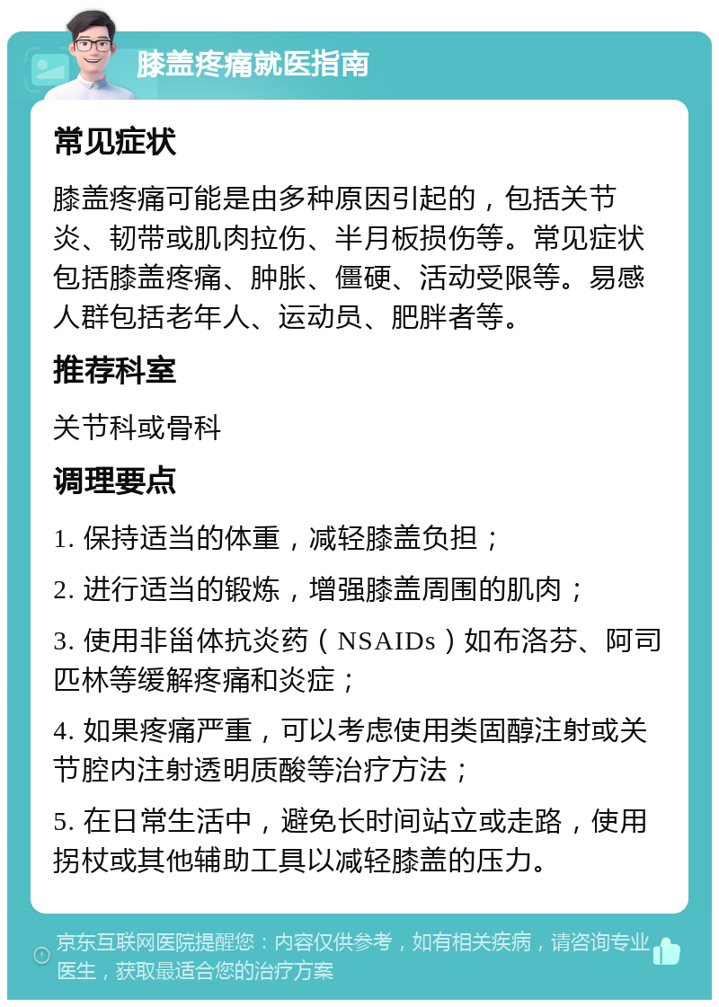 膝盖疼痛就医指南 常见症状 膝盖疼痛可能是由多种原因引起的，包括关节炎、韧带或肌肉拉伤、半月板损伤等。常见症状包括膝盖疼痛、肿胀、僵硬、活动受限等。易感人群包括老年人、运动员、肥胖者等。 推荐科室 关节科或骨科 调理要点 1. 保持适当的体重，减轻膝盖负担； 2. 进行适当的锻炼，增强膝盖周围的肌肉； 3. 使用非甾体抗炎药（NSAIDs）如布洛芬、阿司匹林等缓解疼痛和炎症； 4. 如果疼痛严重，可以考虑使用类固醇注射或关节腔内注射透明质酸等治疗方法； 5. 在日常生活中，避免长时间站立或走路，使用拐杖或其他辅助工具以减轻膝盖的压力。