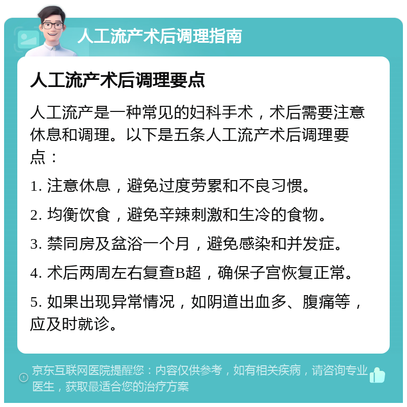 人工流产术后调理指南 人工流产术后调理要点 人工流产是一种常见的妇科手术，术后需要注意休息和调理。以下是五条人工流产术后调理要点： 1. 注意休息，避免过度劳累和不良习惯。 2. 均衡饮食，避免辛辣刺激和生冷的食物。 3. 禁同房及盆浴一个月，避免感染和并发症。 4. 术后两周左右复查B超，确保子宫恢复正常。 5. 如果出现异常情况，如阴道出血多、腹痛等，应及时就诊。