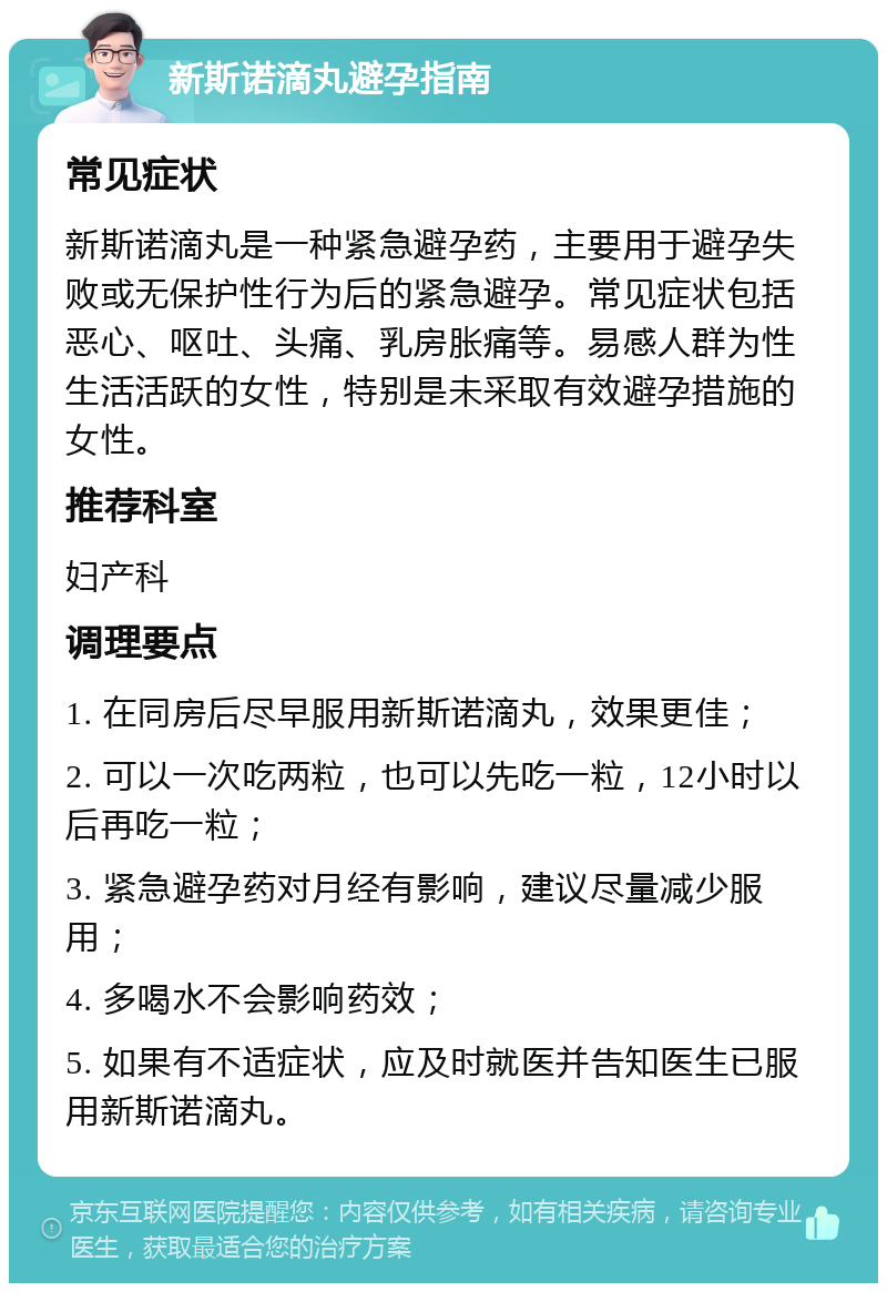 新斯诺滴丸避孕指南 常见症状 新斯诺滴丸是一种紧急避孕药，主要用于避孕失败或无保护性行为后的紧急避孕。常见症状包括恶心、呕吐、头痛、乳房胀痛等。易感人群为性生活活跃的女性，特别是未采取有效避孕措施的女性。 推荐科室 妇产科 调理要点 1. 在同房后尽早服用新斯诺滴丸，效果更佳； 2. 可以一次吃两粒，也可以先吃一粒，12小时以后再吃一粒； 3. 紧急避孕药对月经有影响，建议尽量减少服用； 4. 多喝水不会影响药效； 5. 如果有不适症状，应及时就医并告知医生已服用新斯诺滴丸。