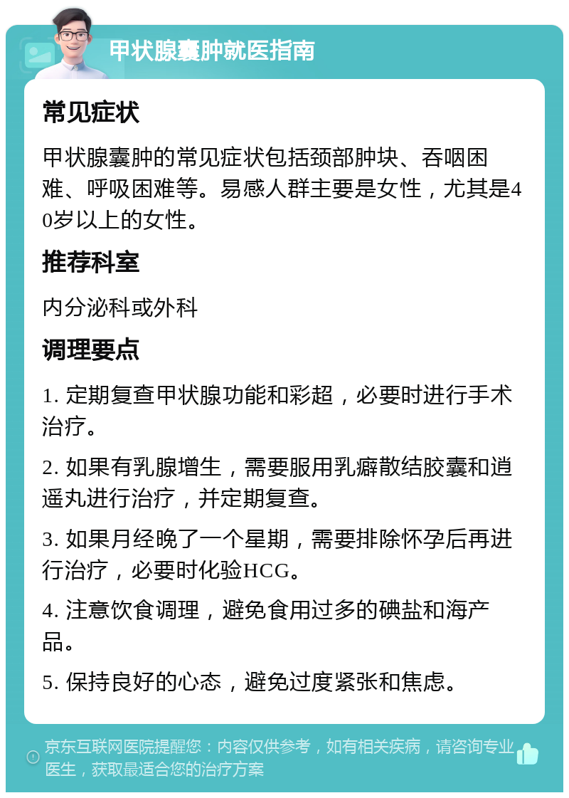 甲状腺囊肿就医指南 常见症状 甲状腺囊肿的常见症状包括颈部肿块、吞咽困难、呼吸困难等。易感人群主要是女性，尤其是40岁以上的女性。 推荐科室 内分泌科或外科 调理要点 1. 定期复查甲状腺功能和彩超，必要时进行手术治疗。 2. 如果有乳腺增生，需要服用乳癖散结胶囊和逍遥丸进行治疗，并定期复查。 3. 如果月经晚了一个星期，需要排除怀孕后再进行治疗，必要时化验HCG。 4. 注意饮食调理，避免食用过多的碘盐和海产品。 5. 保持良好的心态，避免过度紧张和焦虑。