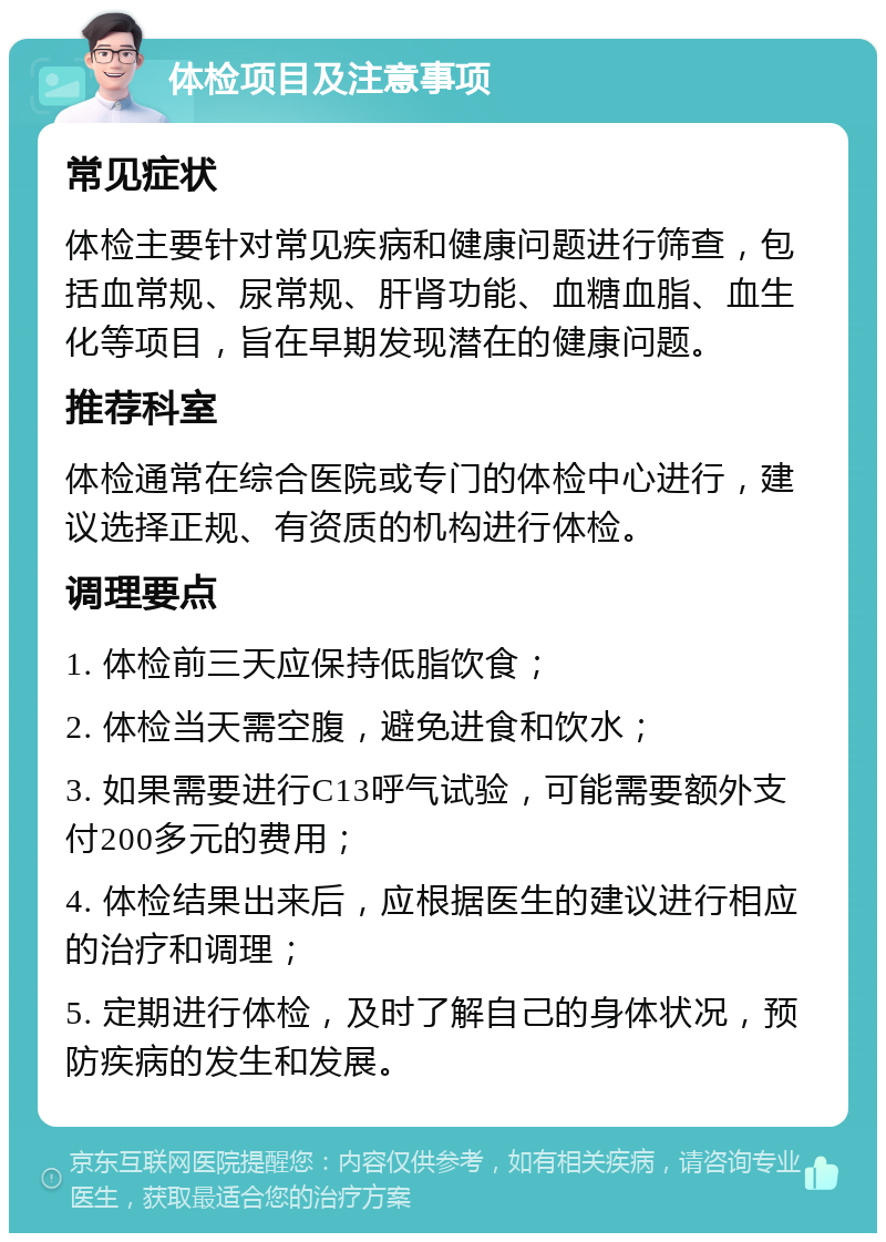 体检项目及注意事项 常见症状 体检主要针对常见疾病和健康问题进行筛查，包括血常规、尿常规、肝肾功能、血糖血脂、血生化等项目，旨在早期发现潜在的健康问题。 推荐科室 体检通常在综合医院或专门的体检中心进行，建议选择正规、有资质的机构进行体检。 调理要点 1. 体检前三天应保持低脂饮食； 2. 体检当天需空腹，避免进食和饮水； 3. 如果需要进行C13呼气试验，可能需要额外支付200多元的费用； 4. 体检结果出来后，应根据医生的建议进行相应的治疗和调理； 5. 定期进行体检，及时了解自己的身体状况，预防疾病的发生和发展。