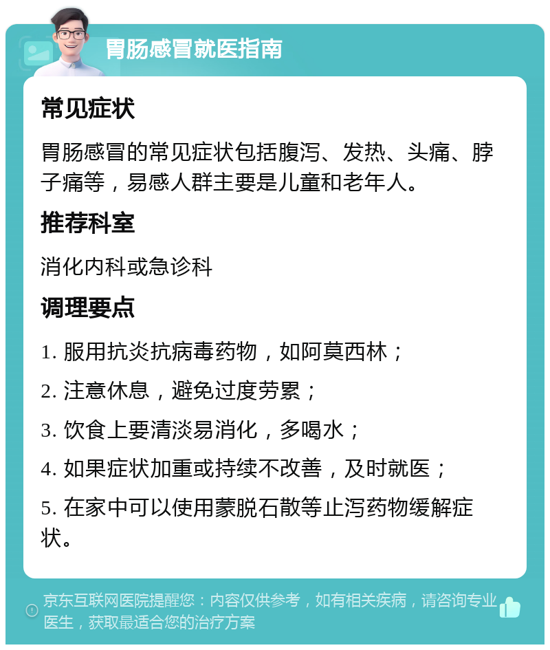 胃肠感冒就医指南 常见症状 胃肠感冒的常见症状包括腹泻、发热、头痛、脖子痛等，易感人群主要是儿童和老年人。 推荐科室 消化内科或急诊科 调理要点 1. 服用抗炎抗病毒药物，如阿莫西林； 2. 注意休息，避免过度劳累； 3. 饮食上要清淡易消化，多喝水； 4. 如果症状加重或持续不改善，及时就医； 5. 在家中可以使用蒙脱石散等止泻药物缓解症状。