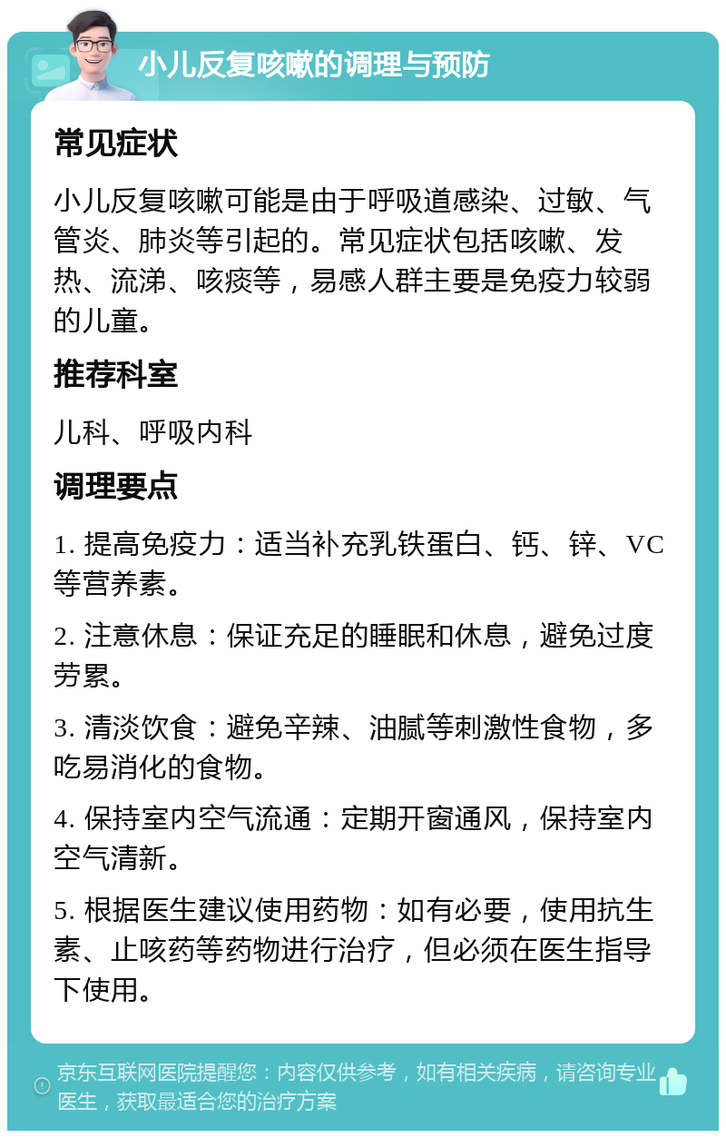 小儿反复咳嗽的调理与预防 常见症状 小儿反复咳嗽可能是由于呼吸道感染、过敏、气管炎、肺炎等引起的。常见症状包括咳嗽、发热、流涕、咳痰等，易感人群主要是免疫力较弱的儿童。 推荐科室 儿科、呼吸内科 调理要点 1. 提高免疫力：适当补充乳铁蛋白、钙、锌、VC等营养素。 2. 注意休息：保证充足的睡眠和休息，避免过度劳累。 3. 清淡饮食：避免辛辣、油腻等刺激性食物，多吃易消化的食物。 4. 保持室内空气流通：定期开窗通风，保持室内空气清新。 5. 根据医生建议使用药物：如有必要，使用抗生素、止咳药等药物进行治疗，但必须在医生指导下使用。