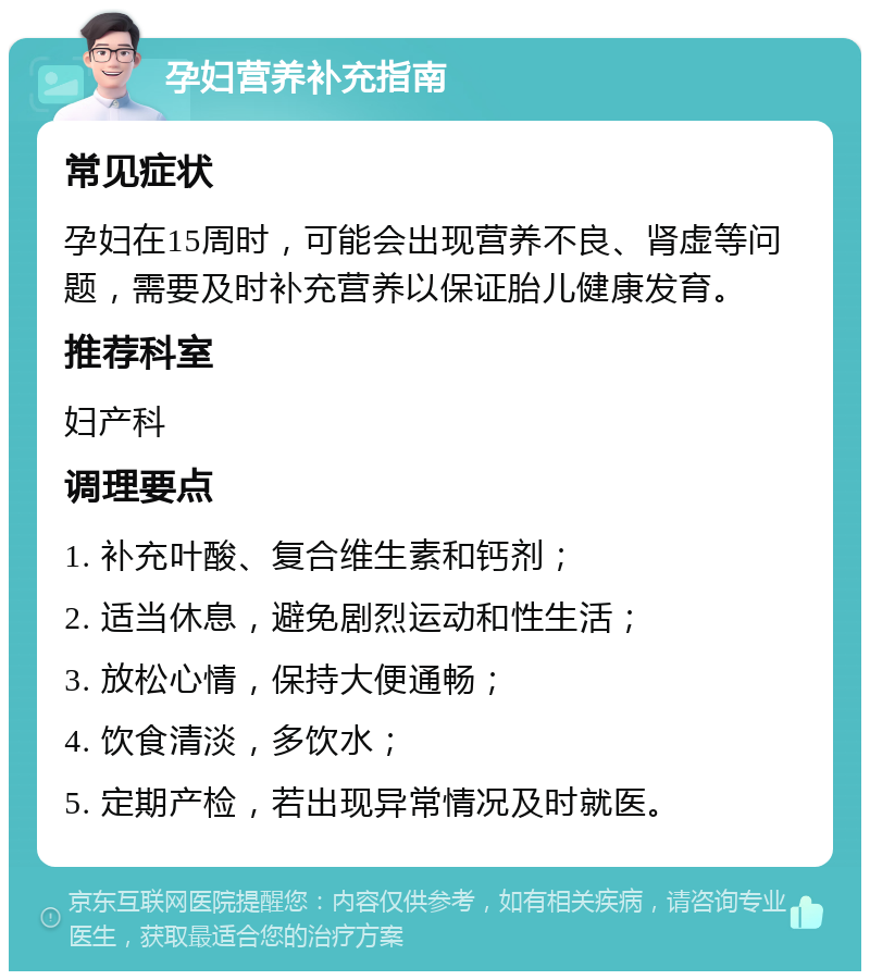 孕妇营养补充指南 常见症状 孕妇在15周时，可能会出现营养不良、肾虚等问题，需要及时补充营养以保证胎儿健康发育。 推荐科室 妇产科 调理要点 1. 补充叶酸、复合维生素和钙剂； 2. 适当休息，避免剧烈运动和性生活； 3. 放松心情，保持大便通畅； 4. 饮食清淡，多饮水； 5. 定期产检，若出现异常情况及时就医。