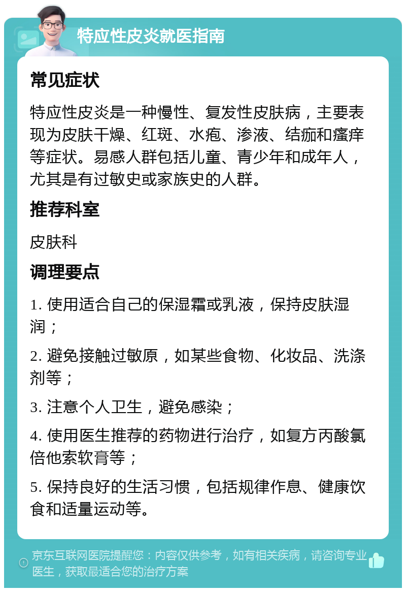 特应性皮炎就医指南 常见症状 特应性皮炎是一种慢性、复发性皮肤病，主要表现为皮肤干燥、红斑、水疱、渗液、结痂和瘙痒等症状。易感人群包括儿童、青少年和成年人，尤其是有过敏史或家族史的人群。 推荐科室 皮肤科 调理要点 1. 使用适合自己的保湿霜或乳液，保持皮肤湿润； 2. 避免接触过敏原，如某些食物、化妆品、洗涤剂等； 3. 注意个人卫生，避免感染； 4. 使用医生推荐的药物进行治疗，如复方丙酸氯倍他索软膏等； 5. 保持良好的生活习惯，包括规律作息、健康饮食和适量运动等。