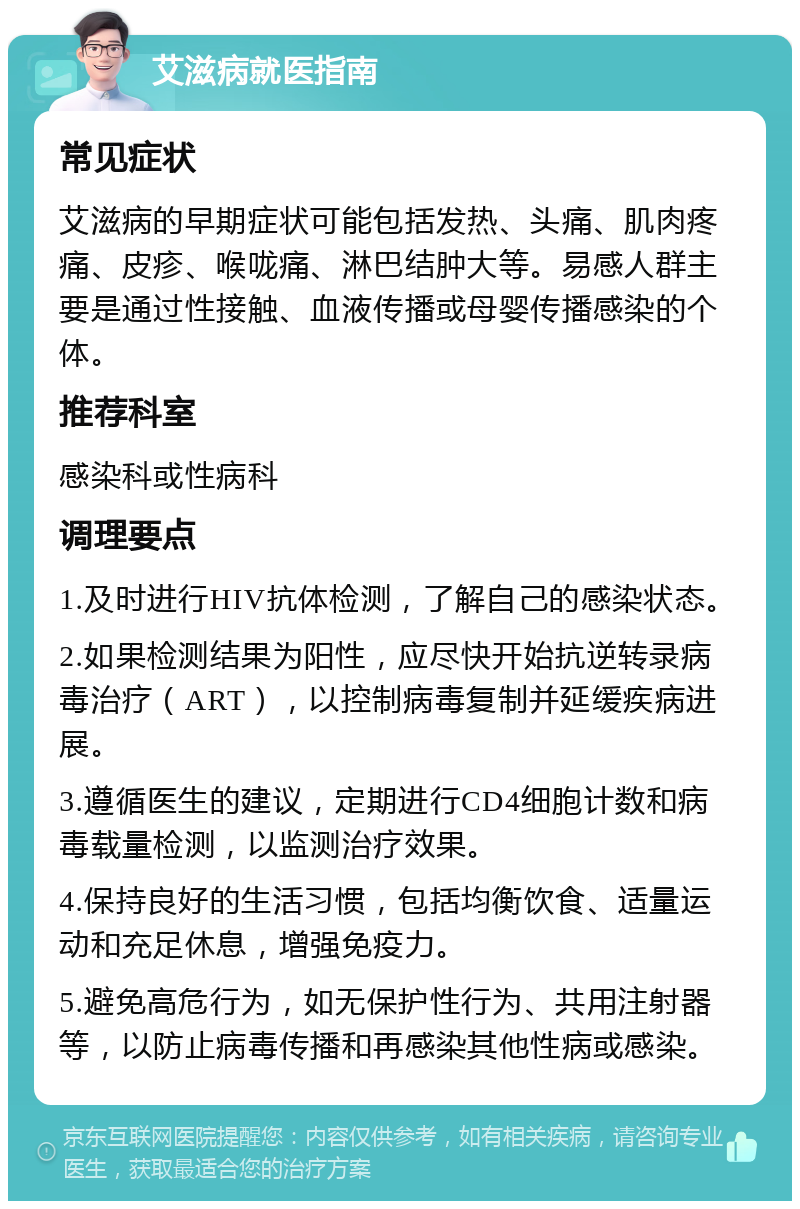 艾滋病就医指南 常见症状 艾滋病的早期症状可能包括发热、头痛、肌肉疼痛、皮疹、喉咙痛、淋巴结肿大等。易感人群主要是通过性接触、血液传播或母婴传播感染的个体。 推荐科室 感染科或性病科 调理要点 1.及时进行HIV抗体检测，了解自己的感染状态。 2.如果检测结果为阳性，应尽快开始抗逆转录病毒治疗（ART），以控制病毒复制并延缓疾病进展。 3.遵循医生的建议，定期进行CD4细胞计数和病毒载量检测，以监测治疗效果。 4.保持良好的生活习惯，包括均衡饮食、适量运动和充足休息，增强免疫力。 5.避免高危行为，如无保护性行为、共用注射器等，以防止病毒传播和再感染其他性病或感染。