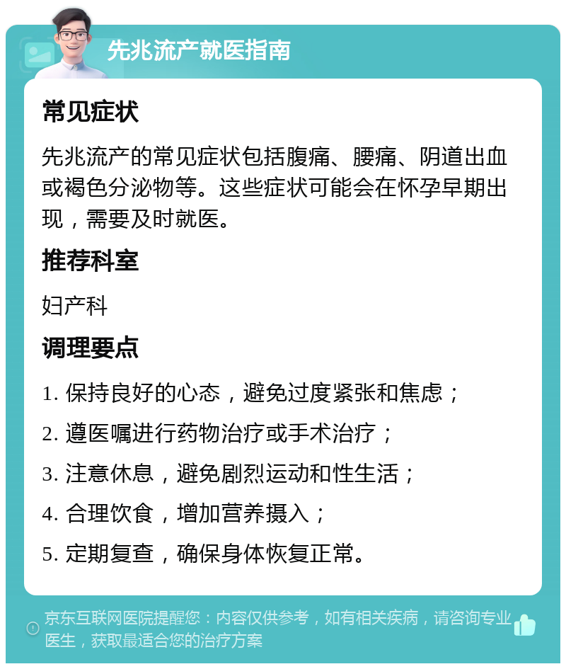 先兆流产就医指南 常见症状 先兆流产的常见症状包括腹痛、腰痛、阴道出血或褐色分泌物等。这些症状可能会在怀孕早期出现，需要及时就医。 推荐科室 妇产科 调理要点 1. 保持良好的心态，避免过度紧张和焦虑； 2. 遵医嘱进行药物治疗或手术治疗； 3. 注意休息，避免剧烈运动和性生活； 4. 合理饮食，增加营养摄入； 5. 定期复查，确保身体恢复正常。