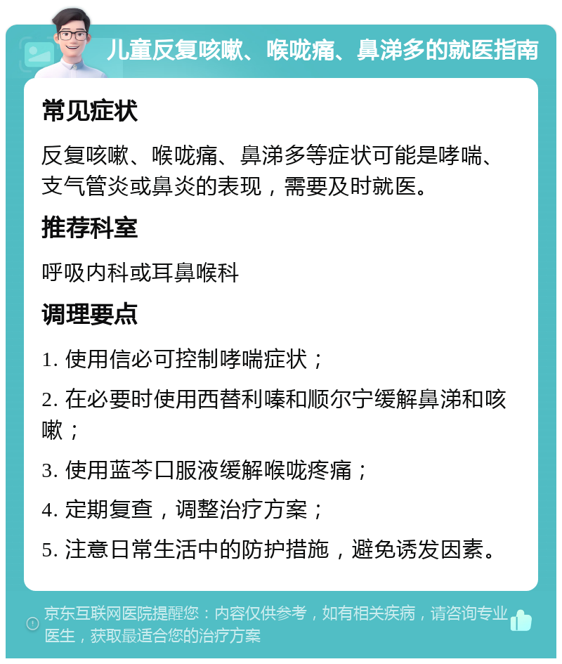 儿童反复咳嗽、喉咙痛、鼻涕多的就医指南 常见症状 反复咳嗽、喉咙痛、鼻涕多等症状可能是哮喘、支气管炎或鼻炎的表现，需要及时就医。 推荐科室 呼吸内科或耳鼻喉科 调理要点 1. 使用信必可控制哮喘症状； 2. 在必要时使用西替利嗪和顺尔宁缓解鼻涕和咳嗽； 3. 使用蓝芩口服液缓解喉咙疼痛； 4. 定期复查，调整治疗方案； 5. 注意日常生活中的防护措施，避免诱发因素。