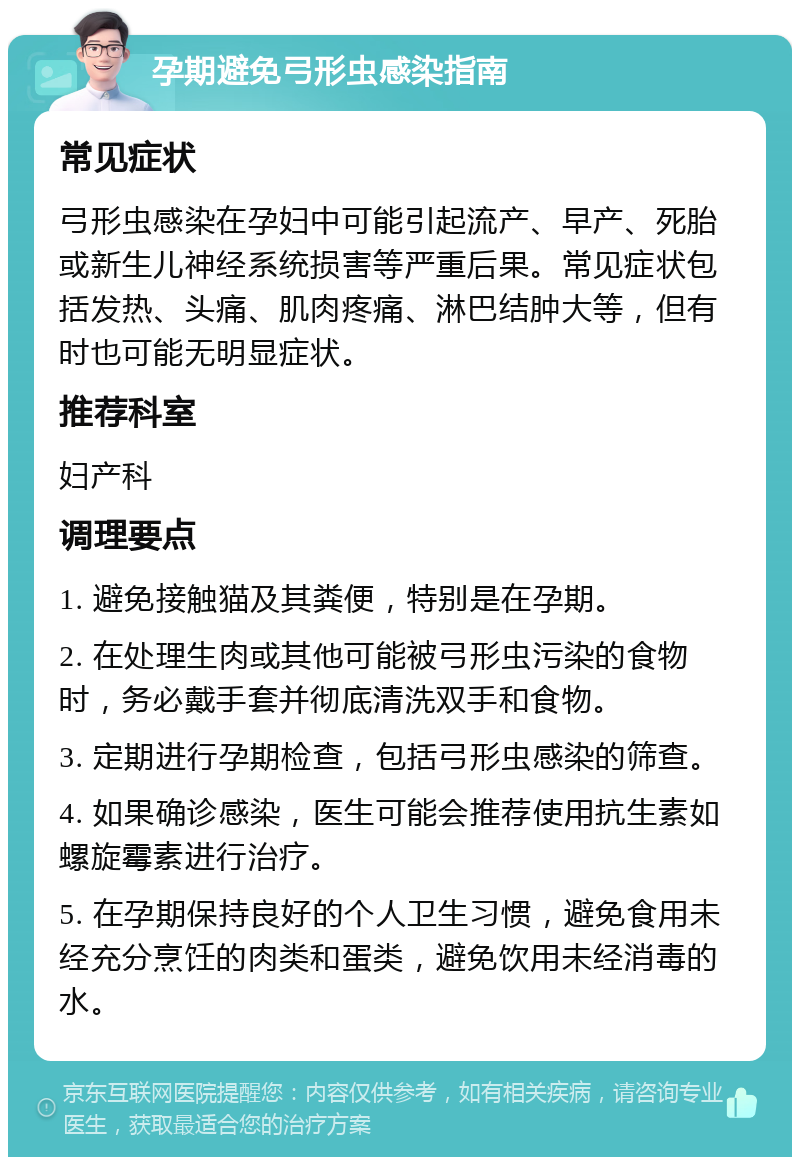 孕期避免弓形虫感染指南 常见症状 弓形虫感染在孕妇中可能引起流产、早产、死胎或新生儿神经系统损害等严重后果。常见症状包括发热、头痛、肌肉疼痛、淋巴结肿大等，但有时也可能无明显症状。 推荐科室 妇产科 调理要点 1. 避免接触猫及其粪便，特别是在孕期。 2. 在处理生肉或其他可能被弓形虫污染的食物时，务必戴手套并彻底清洗双手和食物。 3. 定期进行孕期检查，包括弓形虫感染的筛查。 4. 如果确诊感染，医生可能会推荐使用抗生素如螺旋霉素进行治疗。 5. 在孕期保持良好的个人卫生习惯，避免食用未经充分烹饪的肉类和蛋类，避免饮用未经消毒的水。