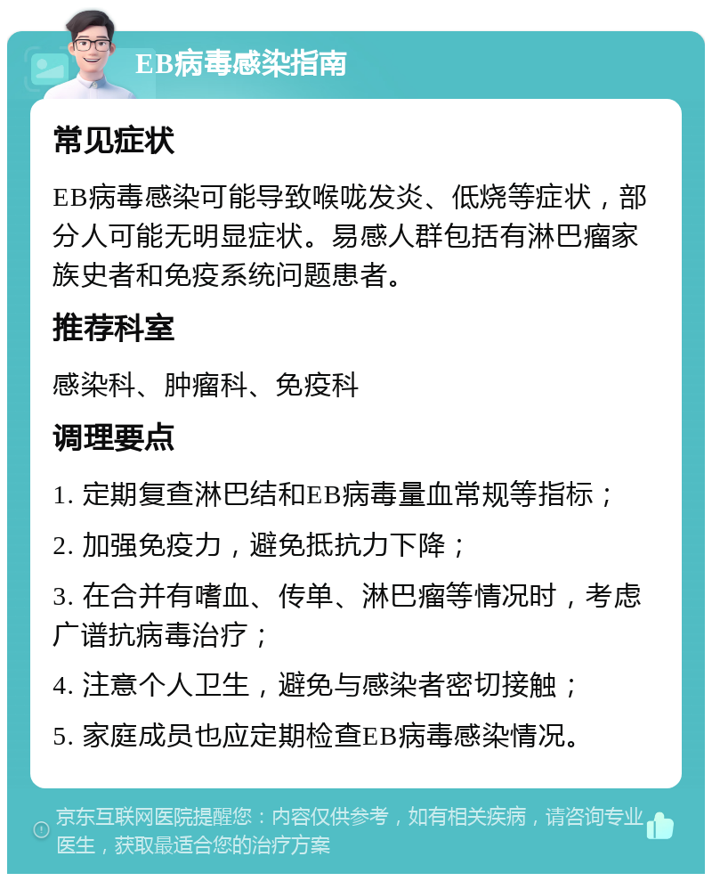 EB病毒感染指南 常见症状 EB病毒感染可能导致喉咙发炎、低烧等症状，部分人可能无明显症状。易感人群包括有淋巴瘤家族史者和免疫系统问题患者。 推荐科室 感染科、肿瘤科、免疫科 调理要点 1. 定期复查淋巴结和EB病毒量血常规等指标； 2. 加强免疫力，避免抵抗力下降； 3. 在合并有嗜血、传单、淋巴瘤等情况时，考虑广谱抗病毒治疗； 4. 注意个人卫生，避免与感染者密切接触； 5. 家庭成员也应定期检查EB病毒感染情况。