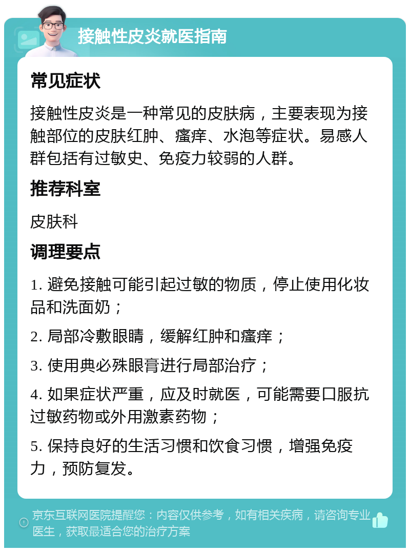 接触性皮炎就医指南 常见症状 接触性皮炎是一种常见的皮肤病，主要表现为接触部位的皮肤红肿、瘙痒、水泡等症状。易感人群包括有过敏史、免疫力较弱的人群。 推荐科室 皮肤科 调理要点 1. 避免接触可能引起过敏的物质，停止使用化妆品和洗面奶； 2. 局部冷敷眼睛，缓解红肿和瘙痒； 3. 使用典必殊眼膏进行局部治疗； 4. 如果症状严重，应及时就医，可能需要口服抗过敏药物或外用激素药物； 5. 保持良好的生活习惯和饮食习惯，增强免疫力，预防复发。