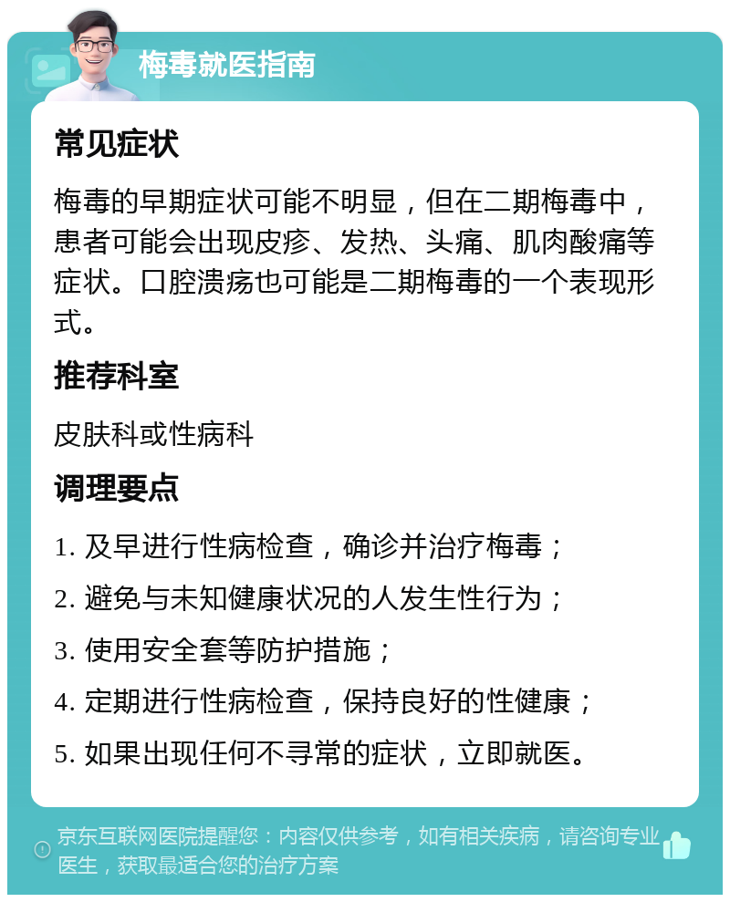 梅毒就医指南 常见症状 梅毒的早期症状可能不明显，但在二期梅毒中，患者可能会出现皮疹、发热、头痛、肌肉酸痛等症状。口腔溃疡也可能是二期梅毒的一个表现形式。 推荐科室 皮肤科或性病科 调理要点 1. 及早进行性病检查，确诊并治疗梅毒； 2. 避免与未知健康状况的人发生性行为； 3. 使用安全套等防护措施； 4. 定期进行性病检查，保持良好的性健康； 5. 如果出现任何不寻常的症状，立即就医。