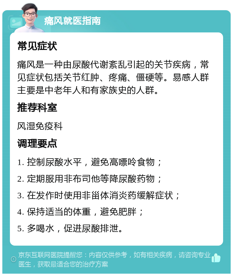 痛风就医指南 常见症状 痛风是一种由尿酸代谢紊乱引起的关节疾病，常见症状包括关节红肿、疼痛、僵硬等。易感人群主要是中老年人和有家族史的人群。 推荐科室 风湿免疫科 调理要点 1. 控制尿酸水平，避免高嘌呤食物； 2. 定期服用非布司他等降尿酸药物； 3. 在发作时使用非甾体消炎药缓解症状； 4. 保持适当的体重，避免肥胖； 5. 多喝水，促进尿酸排泄。